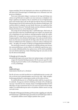 V ä lf ä r d 	|	549
skapas samtidigt. Det är den legitimitet som riskerar att gå förlorad när en
allt större del av finansieringen av försäkringen tas ur inkomster som inte
genererar rättigheter.
Precis som redovisades tidigare i motionen är det inga små belopp som
riskerar att gå förlorade om avgifter som inte motsvaras av rättigheter inte
längre uppfattas som legitima. Det är också lätt att inse att låginkomstta-
garna med mycket större risk att bli sjuka har skäl att driva att också hög-
inkomsttagarna bör få full ersättning från den allmänna försäkringen. För
varifrån skulle de miljarder tas som skulle försvinna om avgifterna från
höga inkomster försvann? Vad skulle hända med den allmänna solidariska
känslan för behovet av en bra försäkring för alla?
Det är hög tid att kraftigt höja taken i sjukförsäkringen. Med tanke på
att de allra flesta redan har avtalsförsäkringar som ersätter viss inkomst upp
till 30 basbelopp och som betalas av arbetsgivaravgifter skulle det varken
fördyra eller ta i anspråk nya resurser att överta samma rättigheter och ar-
betsgivaravgiften i den allmänna försäkringen. Det enda som skulle behöva
kosta mer för staten är kostnaden för de högre taken för dem som inte om-
fattas av kollektivavtal eller omfattas av avtal som saknar ersättning över
taket – det gäller till exempel i IF Metall och Byggnadsarbetareförbundet.
Det som skulle vinnas är en rationell och enhetlig ordning, som bevarar
den sammanhållning av sociala villkor och solidariskt egenintresse som i
den svenska välfärdsmodellen har spelat så stor roll för såväl samhällskli-
mat som faktisk utjämning. Under tillräckligt höga tak ryms alla och alla
kan bli rättvist behandlade.
Vi föreslår att LO verkar för
att	sjukförsäkringens tak snarast höjs så att sjukpenningen och sjukersätt-
ningen för framtida förtidspensionärer blir 80 procent upp till 10 bas-
belopp, 65 procent mellan 10 och 20 basbelopp och 32,5 procent mellan
20 och 30 basbelopp.
18.9
Sjukförsäkringen
Industrifacket Metall avd 22, Sörmland
Det får väl anses vara helt horribelt att en sjukförsäkring ska ta avsats i då-
tid, en tid som inte är påverkningsbar, men så är det i dag – både vad gäller
beräkningsunderlag för ersättningens storlek och för rätten till den.
En sjukförsäkring som är en försäkring måste ändå ha en grund som
är realistisk. Att jag som individ är delaktig och betalar till en försäkring
som jag i vissa fall inte kan utnyttja, skapar trovärdighetsproblem för för-
säkringen och gör incitamentet för att vara med och betala till den högst
osäkert. En sjukförsäkring ska täcka vid sjukdom alldeles oavsett om jag
varit sjuk innan.
Vi föreslår LO-kongressen besluta ge LOs styrelse i uppdrag att verka för
att	förändringar i sjukförsäkringen genomförs så att försäkringen träder in
vid sjukdom alldeles oavsett tidigare sjukdom eller ej samt
 