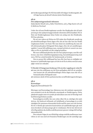 550	|	Ko n g r e ss p r oto k oll – L O s 2 7 e o r d i n a r i e k o n g r e ss 2 0 1 2
att	beräkningsunderlaget för SGI återställs till tidigare beräkningssätt, det
vill säga baseras på aktuell inkomst jämte löneökningar.
18.10
Den sjukpenninggrundande inkomsten
Industrifacket Metall avd 4, Södra Västerbotten, avd 5, Höga kusten och avd
6, Mellersta Norrland
Under den tid som försäkringskassan utreder den försäkrades rätt till sjuk-
penning är den sjukpenningsgrundande inkomsten (SGI) skyddad. Det är
först när försäkringskassan fattar beslut om avslag som den försäkrades
SGI kan påverkas.
För att inte riskera att förlora sin SGI måste den försäkrade anmäla sig
på arbetsförmedlingen första dagen efter det att han eller hon har försäk-
ringskassans beslut i sin hand. När man slutat sin anställning ska man stå
till arbetsmarknadens förfogande första dagen efter det att anställningen
upphört. I annat fall nollklassas man, exempel på detta är oavsett om man
råkar ut för ett olycksfall och blir inlagd på sjukhus.
Blir man nollklassad påverkar det inte bara sjukpenningen, som blir noll
kronor, utan även rehabiliteringssjukpenning, havandeskapspenning med
mera. SGI har också betydelse för bestämmande av livränta.
Om en person blir nollklassad har han eller hon bara en möjlighet att
komma in i sjukförsäkringen igen och det är att få ett arbete som kan antas
pågå i minst sex månader.
Vi föreslår LO-kongressen besluta ge LOs styrelse i uppdrag att verka för
att	man inte ska nollklassas om det finns godtagbara skäl till att anmälan
inte kunnat ske till arbetsförmedlingen första dagen man står till ar-
betsmarknadens förfogande samt
att	motionen sänds till den parlamentariska socialförsäkringsutredningen.
18.11
Karensdagar
Byggnadsarbetareförbundet Öst
Meningen med karensdagar kan diskuteras men det starkaste argumentet
som används är att de ska förhindra utnyttjande av försäkringarna. Detta
påstående speglar mest ett synsätt på människan som inte är förenligt med
fackföreningsrörelsens synsätt.
Karensdagarna straffar den som redan råkat illa ut, nämligen den sjuk-
skrivne. Att hävda att införande och behållande av karensdagar är en nöd-
vändighet för systemens ekonomiska fortlevnad får anses vara icke bevisat.
Så vitt vi förstår gör systemets konstruktion att sjukförsäkringen går med
stora överskott och dessa pengar går in i statskassan. Det är inte rättvist att
ofrivillig sjukdom ska drabba enskilda personer genom i många fall kraftigt
inkomstbortfall.
Den svåraste frågan är om tillräckligt många enskilda medlemmar inser
vikten av att vara med och finansiera försäkringen om det samtidigt upp-
 