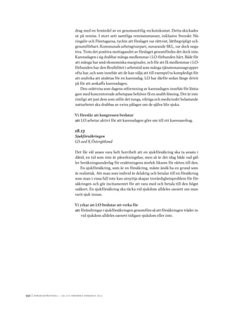 552	|	Ko n g r e ss p r oto k oll – L O s 2 7 e o r d i n a r i e k o n g r e ss 2 0 1 2
drag med en femtedel av en genomsnittlig veckoinkomst. Detta skickades
ut på remiss. I stort sett samtliga remissinstanser, inklusive Svenskt Nä-
ringsliv och Företagarna, tyckte att förslaget var rättvist, lättbegripligt och
genomförbart. Kommunals arbetsgivarpart, nuvarande SKL, var dock nega-
tiva. Trots det positiva mottagandet av förslaget genomfördes det dock inte.
Karensdagen i sig drabbar många medlemmar i LO-förbunden hårt. Både för
att många har små ekonomiska marginaler, och för att få medlemmar i LO-
förbunden har den flexibilitet i arbetstid som många tjänstemannagrupper
ofta har, och som innebär att de kan välja att till exempel ta kompledigt för
att undvika att utsättas för en karensdag. LO har därför sedan länge drivit
på för att avskaffa karensdagen.
Den orättvisa som dagens utformning av karensdagen innebär för lönta-
gare med koncentrerade arbetspass behöver få en snabb lösning. Det är inte
rimligt att just dem som utför det tunga, viktiga och medicinskt belastande
nattarbetet ska drabbas av extra pålagor om de själva blir sjuka.
Vi föreslår att kongressen beslutar
att	LO arbetar aktivt för att karensdagen görs om till ett karensavdrag.
18.13
Sjukförsäkringen
GS avd 8, Östergötland
Det får väl anses vara helt horribelt att en sjukförsäkring ska ta avsats i
dåtid, en tid som inte är påverkningsbar, men så är det idag både vad gäl-
ler beräkningsunderlag för ersättningens storlek liksom för rätten till den.
En sjukförsäkring, som är en försäkring, måste ändå ha en grund som
är realistisk. Att man som individ är delaktig och betalar till en försäkring
som man i vissa fall inte kan utnyttja skapar trovärdighetsproblem för för-
säkringen och gör incitamentet för att vara med och betala till den högst
osäkert. En sjukförsäkring ska täcka vid sjukdom alldeles oavsett om man
varit sjuk innan.
Vi yrkar att LO beslutar att verka för
att	förändringar i sjukförsäkringen genomförs så att försäkringen träder in
vid sjukdom alldeles oavsett tidigare sjukdom eller inte.
 