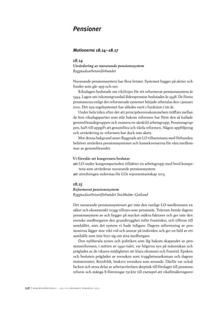 558	|	Ko n g r e ss p r oto k oll – L O s 2 7 e o r d i n a r i e k o n g r e ss 2 0 1 2
Pensioner
Motionerna 18.14–18.17
18.14
Utvärdering av nuvarande pensionssystem
Byggnadsarbetareförbundet
Nuvarande pensionssystem har flera brister. Systemet bygger på aktier och
fonder som går upp och ner.
Riksdagen beslutade om riktlinjer för ett reformerat pensionssystem år
1994. Lagen om inkomstgrundad ålderspension beslutades år 1998. De första
pensionerna enligt det reformerade systemet började utbetalas den 1 januari
2001. Det nya regelsystemet har således varit i funktion i tio år.
Under hela tiden efter det att principöverenskommelsen träffats mellan
de fem riksdagspartier som står bakom reformen har först den så kallade
genomförandegruppen och numera en särskild arbetsgrupp, Pensionsgrup-
pen, haft till uppgift att genomföra och vårda reformen. Någon uppföljning
och utvärdering av reformen har dock inte skett.
Mot denna bakgrund anser Byggnads att LO tillsammans med förbunden
behöver utvärdera pensionssystemet och konsekvenserna för våra medlem-
mar av genomförandet.
Vi föreslår att kongressen beslutar
att	LO under kongressperioden tillsätter en arbetsgrupp med bred kompe-
tens som utvärderar nuvarande pensionssystem
att	utredningen redovisas för LOs representantskap 2013.
18.15
Reformerat pensionssystem
Byggnadsarbetareförbundet Stockholm–Gotland
Det nuvarande pensionssystemet ger inte den vanlige LO-medlemmen en
säker och ekonomiskt trygg tillvaro som pensionär. Tvärtom består dagens
pensionssystem av och bygger på mycket osäkra faktorer och ger inte den
svenske medborgaren den grundtrygghet inför framtiden, och tilltron till
samhället, som det system vi hade tidigare. Dagens utformning av pen-
sionerna lägger stor vikt vid och ansvar på individen och ger en bild av ett
samhälle som inte bryr sig om sina medborgare.
Den nyliberala synen och politiken som låg bakom skapandet av pen-
sionsreformen, i mitten av 1990-talet, var högerns syn på människan och
präglades av de rikares möjligheter att klara ekonomi och framtid. Epoken
och besluten präglades av svensken som trygghetsnarkoman och dagens
statsminister, Reinfeldt, beskrev svensken som sovande. Därför var också
facken och stora delar av arbetarrörelsen skeptisk till förslaget till pensions-
reform och många S-föreningar tyckte till exempel att riksförsäkringsver-
 