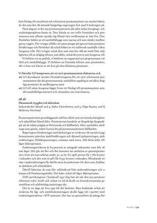 V ä lf ä r d 	|	559
kets förslag till omarbetat och reformerat pensionssystem var mycket bättre,
än det som den då sittande borgerliga regeringen fick med S-ledningen på.
Först idag ser vi det nya pensionssystemets alla sidor sedan övergångs- och
undantagsreglerna fasats ut. Den känsla av oro inför framtiden och pen-
sionerna som alltmer sprider sig ibland våra medlemmar är inte bra. Den
förstärker bilden av ett samhällsbygge som raseras och som vänder medbor-
garna ryggen. Det tvingar alltfler att satsa pengar på egna privata pensions-
försäkringar och förstärker då också bilden av ett nyliberalt samhälle vilket
borgarna ville. Det tvingar också dem som inte har råd att avstå från möj-
ligheten till en dräglig tillvaro, som äldre, också det precis som borgarna vill.
Vi behöver en ny politik, vi behöver en nygammal syn på gemensam val-
färd och samhällsbygge. Vi behöver en framtida tillvaro som pensionärer,
där vi kan och klarar av att leva på våra allmänna pensioner.
Vi föreslår LO kongressen att ett nytt pensionssystem diskuteras och
att	LO skyndsamt utreder förutsättningarna för ett nytt reformerat pen-
sionssystem där det gemensammas, samhällets uppdrag är att säkra dräg-
liga pensioner åt medborgarna samt
att	LO till nästa kongress lägger fram ett förslag till pensionssystem som
det samhälleliga ansvaret och omtanken om innevånarna.
18.16
Ekonomisk trygghet vid ålderdom
Industrifacket Metall avd 4, Södra Västerbotten, avd 5, Höga Kusten, avd 6,
Mellersta Norrland
Pensionssystemets grundläggande mål har alltid varit att minska fattigdom
och ojämlikhet bland äldre. Pensionernas karaktär av långsiktigt åtagande
gör att de måste präglas av förtroende och hållbarhet. Alla i samhället, såväl
unga som gamla, måste kunna lita på pensionssystemets hållbarhet.
Regeringens försämringar med sänkningar av nivåerna i de sociala trygg-
hetssystemen påverkar sjukförsäkringen och därmed sjukpenningen, sjuk-
ersättningen, föräldrapenningen, a-kassan med mera. Allt detta leder till
lägre ålderspension.
Ersättningsnivåerna är 64 procent av antagade inkomster men blir of-
tast lägre. Det gör att fler och fler kommer att omfattas av garantipensio-
nen, trots att man arbetat under 30–40 år. En ogift person får 7 780 kronor
i månaden och den som är gift får 6 932 kronor i månaden. Minskande ni-
våer i sjukersättningen får därför stora konsekvenser för dem som drabbas
av sjukdom och arbetslöshet.
Därtill hänvisas de som blir utförsäkrad från sjukersättningen och a-
kassan till försörjningsstödet. Det leder också till lägre ålderspension.
SAPs partikongress i Sundsvall 1997 slog fast att när den nya pensions-
reformen trätt i kraft och verkat en tid så skulle en konsekvensanalys ge-
nomföras och nödvändiga justeringar ske.
Det är nu dags att leva upp till det beslutet. Man beslutade också att
nivåerna för låg- och medelinkomsttagare skulle ligga väl i paritet med
ersättningsnivåerna i ATP-systemet. Det har nu genomförts så många för-
 