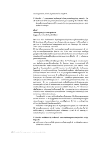 560	|	Ko n g r e ss p r oto k oll – L O s 2 7 e o r d i n a r i e k o n g r e ss 2 0 1 2
ändringar som påverkar pensionerna negativt.
Vi föreslår LO-kongressen besluta ge LOs styrelse i uppdrag att verka för
att	motionen sänds till partistyrelsen som ges i uppdrag att verka för att en
konsekvensanalys genomförs av det reformerade pensionssystemet samt
sjukersättningen.
18.17
Medborgerlig inkomstpension
Byggnadsarbetareförbundet Skåne
Det finns stora problem med dagens pensionssystem. Reglerna är krångliga
för den stora delen lönearbetare. Sedan det nya systemet infördes har 70
procent av lönearbetarna bara gjort ett aktivt val eller inget alls, trots att
deras fonder eventuellt försämras.
Detta, tillsammans med det marknadsanpassade pensionssystemet, är ett
slag mot medborgarvärdet. Som fackligt aktiva, med värderingar som byg-
ger på solidaritet och rättvisa där demokratin har en central roll, är vi mot-
ståndare till marknadslogikens orättvisa system. Därför vill vi reformera
pensionssystemet.
I enlighet med Riksförsäkringsverkets (RFV) förslag då pensionssyste-
met ändrades senast föreslår vi att det finns ett längre perspektiv på AP-
fondernas roll för att finansiera framtida pensionärer. Även ett mer aktivt
ägande av fonderna krävs, som till exempel investeringsfonder för bostads-
byggande och miljöomställning. En regeländring krävs från livslångt pen-
sionssparande till ett införande av en 20/40-regel för att få full pension, där
inkomstpensionen baseras på de 20 bästa inkomståren av de 40 åren man
har arbetat. Avgifterna och förmånerna i ett sådant system ska vara base-
rade på de reallöneökningar som vi i fackföreningsrörelsen tillkämpar oss,
precis som i det nya pensionssystemet, med skillnaden att den nuvarande
minusregeln tas bort. Konsekvensen av minusregeln är att med dagens låga
reallöneökningar så minskar pensionen istället för att öka. Vi vill även av-
skaffa dagens tvingande fondsparande där 2,5 procent av ens pensionsgrun-
dande inkomst måste sparas i premiefonder. Dessa 2,5 procent ska ingå i den
resterande inkomstpensionen.
Demokratisk och socialförsäkrad avtalspension. Med denna pensions-
reform kommer vi att trygga både medlemmarnas och medborgarnas pen-
sioner i dagens ekonomiska system samtidigt som det blir en språngbräda
till ett jämlikt och klasslöst samhälle.
Partiet har varit tydliga med att dagens pensionssystem slår orättvist och
får konsekvenser som inte är rimliga i ett välfärdsland som Sverige. Partiet
vill hitta en ny pensionslösning som håller över tid och de vill göra detta i
nära dialog med fackföreningsrörelsen.
Vi föreslår att LO aktivt verkar till att reformera pensionssystemet enligt
följande:
att	införa en 20/40-regel där pensionen baseras på de 20 bästa åren av 40
arbetsverksamma år,
 