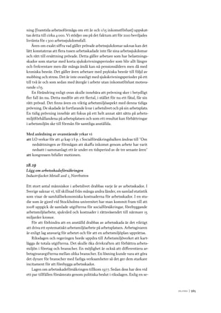 V ä lf ä r d 	|	565
ning (framtida arbetsoförmåga om ett år och 1/15 inkomstförlust) uppskat-
tas detta till cirka 4 000. Vi stödjer oss på det faktum att för 2010 beviljades
livränta för 1 300 arbetssjukdomsfall.
Även om exakt siffra vad gäller prövade arbetssjukdomar saknas kan det
lätt konstateras att flera tusen arbetsskadade inte får sina arbetssjukdomar
och rätt till ersättning prövade. Detta gäller arbetare som har belastnings-
skador som startar med korta sjukskrivningsperioder som blir allt längre
och frekventare men där många ändå kan nå pensionsåldern men då med
kroniska besvär. Det gäller även arbetare med psykiska besvär till följd av
mobbing och stress. Det är inte ovanligt med sjukskrivningsperioder på ett
till två år och som sedan med återgår i arbete utan inkomstförlust motsva-
rande 1/15.
En förändring enligt ovan skulle innebära att prövning sker i betydligt
fler fall än nu. Detta medför att ett flertal, i stället för nu ett fåtal, får sin
rätt prövad. Det finns även en viktig arbetsmiljöaspekt med denna tidiga
prövning. De skadade är fortfarande kvar i arbetslivet och på sin arbetsplats.
En tidig prövning innebär att fokus på ett helt annat sätt sätts på arbets-
miljöförhållandena på arbetsplatsen och som ett resultat kan förbättringar
i arbetsmiljön ske till förmån för samtliga anställda.
Med anledning av ovanstående yrkar vi
att	LO verkar för att 41 kap 2 § p. 1 Socialförsäkringsbalken ändras till ”Om
nedsättningen av förmågan att skaffa inkomst genom arbete har varit
nedsatt i sammanlagt ett år under en tidsperiod av de tre senaste åren”
att	kongressen bifaller motionen.
18.19
Lägg om arbetsskadeförsäkringen
Industrifacket Metall avd 2, Norrbotten
Ett stort antal människor i arbetslivet drabbas varje år av arbetsskador. I
Sverige saknar vi, till skillnad från många andra länder, en samlad statistik
som visar de samhällsekonomiska kostnaderna för arbetsskador. I en stu-
die som är gjord vid Stockholms universitet har man kommit fram till att
2008 uppgick de samlade utgifterna för socialförsäkringar, förebyggande
arbetsmiljöarbete, sjukvård och kostnader i rättsväsendet till närmare 15
miljarder kronor.
För att förhindra att en anställd drabbas av arbetsskada är det viktigt
att driva ett systematiskt arbetsmiljöarbete på arbetsplatsen. Arbetsgivaren
är enligt lag ansvarig för arbetet och för att en arbetsmiljöplan upprättas.
Riksdagen och regeringen borde uppdra till Arbetsmiljöverket att kart-
lägga de totala utgifterna. Det skulle öka drivkraften att förbättra arbets-
miljön i företag och branscher. En möjlighet är också att differentiera ar-
betsgivaravgifterna mellan olika branscher. En lösning kunde vara att göra
det dyrare för branscher med farliga verksamheter så det ger dem starkare
incitament för att förebygga arbetsskador.
Lagen om arbetsskadeförsäkringen tillkom 1977. Sedan dess har den vid
ett par tillfällen försämrats genom politiska beslut i riksdagen. Enlig en se-
 