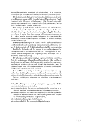 V ä lf ä r d 	|	567
medicinska rådgivarnas utlåtanden och bedömningar. Det är sällan som
handläggarna går emot utlåtanden från de försäkringsmedicinska rådgivarna.
Försäkringsmedicinska rådgivarnas kompetens är dessutom varierande
och på intet sätt en garant för rättssäkerhet och likabedömning. Försäk-
ringsmedicinske rådgivarens möjligheter att i tillräcklig omfattning hålla
sig ajour med de vetenskapliga rön som har betydelse för en korrekt bedöm-
ning i varje enskilt fall är starkt begränsade.
Som exempel på detta förlorar medlemmarna sin rätt till arbetsskada
och livränta på grund av att försäkringsmedicinska rådgivare ofta hänvisar
till åldersförändringar, fast de oftast inte har några belägg för detta. Som
bevis för att de har fel finns det vetenskap och konsensus som styrker att
det i många fall inte är degenerationer/besvär som ger besvär. Ändå skyl-
ler de försäkringsmedicinska rådgivarna alltför ofta på åldersförändringar,
vilket är helt felaktigt.
Det krävs en förändring för att komma till rätta med de systembrister
som finns i ärendehanteringen i dag, där också en sammanblandning mel-
lan försäkringsmedicin och försäkringsjuridik sker i alltför stor omfattning.
Det händer alltför ofta, när det kommer in nya medicinska underlag
från behandlande läkare eller annan expertis, att handläggarna utan att ta
kontakt med försäkringsmedicinsk rådgivare går emot underlagen, trots att
de inte har medicinsk kunskap.
Förvaltningsdomstolarna har i dagsläget begränsad medicinsk kompetens.
Trots det använder man sällan sakkunnighetsutlåtande, vilket medför att
ärendehantering och beslut i alltför stor utsträckning inte överensstämmer
med lagen om arbetsskadeförsäkring (LAF) och dess intentioner. Detta lik-
som hanteringen inom försäkringskassan bidrar till upplevd rättsosäkerhet
bland aktörer och försäkrade inom systemet.
I och med detta är det rimligt att försäkringsmedicinska rådgivarna kopp-
las bort från försäkringskassan och att en oberoende resurs som yrkes- och
miljömedicinska kliniker tar över de försäkringsmedicinska rådgivarnas roll.
Även det medborgerliga inflytandet bör återinföras för att stärka rätts-
säkerheten.
Vi föreslår LO-kongressen besluta ge LOs styrelse i uppdrag att verka för
att	arbetsskadenämnderna återinförs,
att	företagshälsovården eller de arbetsmiljömedicinska klinikerna är be-
hjälpliga i samband med exponerings- och arbetsskadeutredningar,
att	de försäkringsmedicinska rådgivarna kopplas bort från försäkringskassan
samt att en oberoende resurs som yrkes- och miljömedicinska kliniker
tar över försäkringsmedicinska rådgivarnas roll,
att	arbetsskadesjukpenningen återinförs samt
att	motionen sänds till den parlamentariska utredningen.
 
