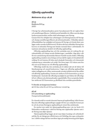 574	|	Ko n g r e ss p r oto k oll – L O s 2 7 e o r d i n a r i e k o n g r e ss 2 0 1 2
Offentlig upphandling
Motionerna 18.25–18.28
18.25
Ratificera ILO 94
SEKO
I Sverige har arbetsmarknadens parter huvudansvaret för att reglera löne-
och anställningsvillkoren. I kollektivavtal fastställer de villkor som ska skapa
konkurrensneutralitet mellan såväl arbetstagare som företag.
Genom EUs fria rörlighet kan arbetstagare och företag komma till Sverige
och dumpa anställningsvillkoren på arbetsmarknaden. Utländska tjänste-
tillhandahållare har möjlighet att komma till Sverige och betala löner som
ligger under svenska kollektivavtal. På detta sätt kan utländska företag kon-
kurrera ut inhemska företag som betalar normala löner i arbetslandet. Si-
tuationen aktualiseras särskilt vid offentlig upphandling.
Offentlig upphandling kan och bör användas som ett verktyg för att
vidmakthålla och främja sociala förbättringar i samhället. Idag sätts i allt
för stor utsträckning ekonomiska faktorer framför sociala värden. Offentlig
upphandling omsätter stora belopp och kan därför utgöra ett betydelsefullt
redskap för att komma till rätta med oönskade beteenden och ekonomisk
exploatering av människor och miljö. Det finns inget i EU-rätten som hin-
drar att social hänsyn tas vid offentlig upphandling.
Offentliga medel ska inte användas på ett sådant sätt att de bidrar till
lönedumpning och osund konkurrens. I lagen om offentlig upphandling
måste tydliggöras att villkor motsvarande svenska kollektivavtal ska ställas
vid offentlig upphandling. Genom att ratificera ILOs konvention 94 om ar-
betsklausuler i kontrakt där offentlig myndighet är part bidrar det offentliga
till att villkoren på arbetsmarknaden upprätthålls. Flera europeiska länder
har ratificerat ILO konvention 94 däribland våra nordiska grannländer.
Vi föreslår att kongressen beslutar
att	LO ska verka för att ILO 94 ratificeras i svensk lag.
18.26
LO-samordning av upphandling
Transportarbetareförbundet
En växande andel av svensk ekonomi baseras på upphandling i olika former.
Bara den offentliga upphandlingen uppgår till över 500 miljarder kronor per
år och de privata företagens upphandling är minst lika omfattande.
En mycket stor andel rör tjänsteupphandling som i sin tur berör LO-
förbundens medlemmar i såväl de företag som upphandlar tjänster som i
de företag som säljer tjänster.
Tjänsteupphandling bygger på att man köper kunskap och arbetskraft
utifrån för att därigenom effektivisera och förbilliga den egna verksamhe-
ten. I alltför många fall har tonvikten lagts på ensidig betoning på det lägsta
 