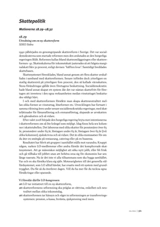 V ä lf ä r d 	|	581
Skattepolitik
Motionerna 18.29–18.32
18.29
Utredning om en ny skattereform
SEKO Södra
1990 påbörjades en genomgripande skattereform i Sverige. Det var social-
demokraterna som startade reformen men den avslutades av den borgerliga
regeringen Bildt. Reformen kallas ibland skatteomläggningen eller skattere-
formen -91. Skatteskalorna för inkomstskatt justerades så att högsta margi-
nalskatt blev 50 procent, enligt devisen ”hälften kvar”. Samtidigt breddades
skattebasen.
Skattesystemet förenklades, bland annat genom att flera skatter avskaf-
fades i samband med skattereformen. Senare infördes dock ytterligare en
statlig skattenivå på ytterligare fem procent, den så kallade värnskatten.
Stora förändringar gällde även företagens beskattning. Socialdemokratin
hade bland annat skapat ett system där det var nästan skattefritt för före-
tagen att investera i den egna verksamheten medan vinstuttaget beskatta-
des väldigt hårt.
I och med skattereformen försökte man skapa skatteneutralitet mel-
lan olika former av vinstuttag, löneformer etc. Utvecklingen har fortsatt i
samma riktning även under senare socialdemokratiska regeringar, med skat-
telättnader för fåmansföretag och enmansföretag, slopande av arvskatten
och gåvoskatten och så vidare.
Efter valet 2006 började den borgerliga regering bryta mot intentionerna
i skattereformen om så lite krångel som möjligt. Idag finns hela sex kolum-
ner i skattetabellen. Det laboreras med olika skatter för pensionärer över 65
år, pensionärer under 65 år, löntagare under 65 år, löntagare över 65 år (två
olika kolumner), sjukskrivna och så vidare. Det är olika momssatser för om
du äter en smörgås på restaurang, catering eller på en bussresa.
Resultatet har blivit att grupper i samhället ställs mot varandra. Knappt
någon, varken LO-medlemmar eller andra förstår det komplicerade skat-
tesystemet. Att ge människor möjlighet att söka nytt jobb, eller bli frisk
och gå tillbaka till jobbet utan att behöva oroa sig för ekonomin har sen
länge raserats. Nu är det inte vi alla tillsammans som ska bygga samhället.
Var och en ska försöka klara sig själv. Motsvarigheten till det generella väl-
färdsystemet, som LO alltid hävdat, har ersatts med ett system med grund-
trygghet. Du får så du överlever dagen. Vill du ha mer får du teckna egna
försäkringar eller sparande.
Vi föreslår därför LO-kongressen
att	LO tar initiativet till en ny skattereform,
att	skattereformens utformning ska präglas av rättvisa, enkelhet och neu-
tralitet mellan olika inkomstslag,
att	skattereformen tar hänsyn och väger in utformningen av transfererings-
systemen: pension, a-kassa, livränta, sjukpenning med mera
 