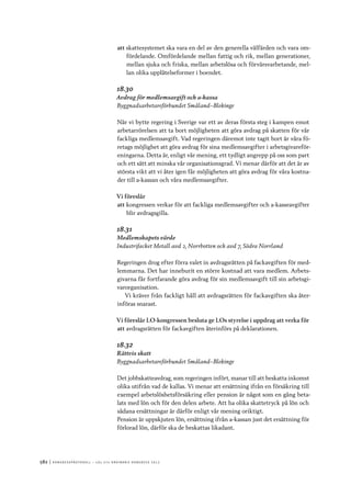 582	|	Ko n g r e ss p r oto k oll – L O s 2 7 e o r d i n a r i e k o n g r e ss 2 0 1 2
att	skattesystemet ska vara en del av den generella välfärden och vara om-
fördelande. Omfördelande mellan fattig och rik, mellan generationer,
mellan sjuka och friska, mellan arbetslösa och förvärsvarbetande, mel-
lan olika upplåtelseformer i boendet.
18.30
Avdrag för medlemsavgift och a-kassa
Byggnadsarbetareförbundet Småland–Blekinge
När vi bytte regering i Sverige var ett av deras första steg i kampen emot
arbetarrörelsen att ta bort möjligheten att göra avdrag på skatten för vår
fackliga medlemsavgift. Vad regeringen däremot inte tagit bort är våra fö-
retags möjlighet att göra avdrag för sina medlemsavgifter i arbetsgivareför-
eningarna. Detta är, enligt vår mening, ett tydligt angrepp på oss som part
och ett sätt att minska vår organisationsgrad. Vi menar därför att det är av
största vikt att vi åter igen får möjligheten att göra avdrag för våra kostna-
der till a-kassan och våra medlemsavgifter.
Vi föreslår
att	kongressen verkar för att fackliga medlemsavgifter och a-kasseavgifter
blir avdragsgilla.
18.31
Medlemskapets värde
Industrifacket Metall avd 2, Norrbotten och avd 7, Södra Norrland
Regeringen drog efter förra valet in avdragsrätten på fackavgiften för med-
lemmarna. Det har inneburit en större kostnad att vara medlem. Arbets-
givarna får fortfarande göra avdrag för sin medlemsavgift till sin arbetsgi-
varorganisation.
Vi kräver från fackligt håll att avdragsrätten för fackavgiften ska åter-
införas snarast.
Vi föreslår LO-kongressen besluta ge LOs styrelse i uppdrag att verka för
att	avdragsrätten för fackavgiften återinförs på deklarationen.
18.32
Rättvis skatt
Byggnadsarbetareförbundet Småland–Blekinge
Det jobbskatteavdrag, som regeringen infört, manar till att beskatta inkomst
olika utifrån vad de kallas. Vi menar att ersättning ifrån en försäkring till
exempel arbetslöshetsförsäkring eller pension är något som en gång beta-
lats med lön och för den delen arbete. Att ha olika skattetryck på lön och
sådana ersättningar är därför enligt vår mening oriktigt.
Pension är uppskjuten lön, ersättning ifrån a-kassan just det ersättning för
förlorad lön, därför ska de beskattas likadant.
 