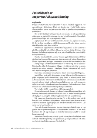 588	|	Ko n g r e ss p r oto k oll – L O s 2 7 e o r d i n a r i e k o n g r e ss 2 0 1 2
Fastställande av
rapporten Full sysselsättning
Anförande
Wanja Lundby-Wedin, LOs ordförande: Vi ska nu fastställa rapporten Full
sysselsättning – det är ingen debatt om den, det har vi haft. Under nästan
alla de punkter som vi har pratat om har delar av sysselsättningsrapporten
funnits med.
Det är väl ett sätt att verkligen visa att om man ska nå full sysselsättning
måste man ge sig in i förändringar i synen på välfärdspolitik, lönepolitik,
jämställdhetsfrågor och en mängd andra saker.
Jag tycker att det har varit bra debatter, fast det ska jag inte recensera,
för det är alltid bra debatter på LO-kongresserna. Men det känns som om
vi verkligen har tagit detta på allvar.
Beträffande rapporten i sin helhet tänkte jag knyta an till Kålles tal i
går. Han stod ju här och höll ett eldande tal om hur viktigt det är att vi tar
kampen för full sysselsättning och att vi inte tillräckligt har en politik för
full sysselsättning.
Han har alldeles rätt i det. Det har vi också upplevt i LOs styrelse. Det var
därför vi tog fram den här rapporten. Men rapporten är ju inte slutpunkten.
Nu har vi politiken. Nu lägger vi rapporten åt sidan och bara verkställer den.
Många frågor som finns här kräver mer av utredning, mer av opinions-
bildning. En del av de förslag som vi lägger vet vi kräver att vi har en annan
regering, en annan majoritet i riksdagen. Annars kommer de helt enkelt
inte att vara möjliga att genomföra.
Men vi ska naturligtvis fortsatt jobba för att utveckla de här frågorna.
Jag vill bara berätta för kongressen att vid sidan av den här rapporten
pågår ett projekt på LO som vi drog i gång för ett år sedan och som heter
”Arbetsmarknaden efter krisen”. Det handlar om arbetsmarknaden efter kri-
sen och vad som hände med den finansiella kris som var 2008–2009, som
sedan utvecklades till en kris i den reala ekonomin. Och det kommer alltså
innan vi har nått full sysselsättning efter 90-talskrisen.
Vad betyder det för våra politiska ställningstaganden?
Den utredningen går djupare, också med ett antal forskningsfrågor, och
kommer att fortsätta jobba ända fram till nästa år. Vi har nu verkligen ett
otroligt gott underlag för att kunna gå vidare för full sysselsättning.
När rapporten drogs i styrelsen sa jag: Nu är det synd att man inte är
kvar, för tänk att få sitta på repskapet 2013 och verkligen få ta del av allt
det spännande som ligger i projektet ”Arbetsmarknaden efter krisen”. Där
vet ni vad ni har framför er!
Trots alla dessa goda debatter blev det inte några förändringar av rap-
porten mer än på en enda punkt. Vi i styrelsen får väl sträcka på oss, att vi
har tänkt rätt och lagt förslagen så att de har känts relevanta för er som är
kongressombud.
Men en sak förändrade vi, och det gjorde vi i dag. Ewa Glimhed var uppe
och lade ett ändringsförslag som gäller sidan 53 om grundskolan och detta
med att utreda effekterna av det fria skolvalet.
 