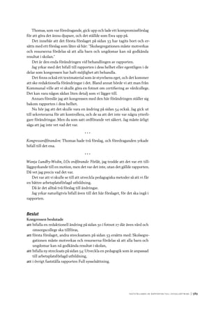 F astst ä lla n d e av r a p p o r t e n F ull s y ss e ls ätt n i n g 	|	589
Thomas, som var föredragande, gick upp och lade ett kompromissförslag
för att göra det ännu djupare, och det ställde som Ewa upp på.
Det innebär att det första förslaget på sidan 53 har tagits bort och er-
sätts med ett förslag som låter så här: ”Skolsegregationen måste motverkas
och resurserna fördelas så att alla barn och ungdomar kan nå godkända
resultat i skolan.”
Det är den enda förändringen vid behandlingen av rapporten.
Jag yrkar med det bifall till rapporten i dess helhet eller egentligen i de
delar som kongressen har haft möjlighet att behandla.
Det finns också ett textmaterial som är styrelsens eget, och det kommer
att ske redaktionella förändringar i det. Bland annat hörde vi att man från
Kommunal ville att vi skulle göra en fotnot om certifiering av vårdcollege.
Det kan vara någon sådan liten detalj som vi lägger till.
Annars föreslår jag att kongressen med den här förändringen ställer sig
bakom rapporten i dess helhet.
Nu hör jag att det skulle vara en ändring på sidan 54 också. Jag gick ut
till sekreterarna för att kontrollera, och de sa att det inte var några ytterli-
gare förändringar. Men du som satt ordförande vet säkert. Jag måste ärligt
säga att jag inte vet vad det var.
* * *
Kongressordföranden: Thomas hade två förslag, och föredraganden yrkade
bifall till det ena.
* * *
Wanja Lundby-Wedin, LOs ordförande: Förlåt, jag trodde att det var ett til�-
läggsyrkande till en motion, men det var det inte, utan det gällde rapporten.
Då vet jag precis vad det var.
Det var att vi skulle se till att utveckla pedagogiska metoder så att vi får
en bättre arbetsplatsförlagd utbildning.
Då är det alltså två förslag till ändringar.
Jag yrkar naturligtvis bifall även till det här förslaget, för det ska ingå i
rapporten.
Beslut
Kongressen beslutade
att	bifalla en redaktionell ändring på sidan 50 i fotnot 27 där även vård och
omsorgscollege ska tillföras,
att	första förslaget, andra strecksatsen på sidan 53 ersätts med: Skolsegre-
gationen måste motverkas och resurserna fördelas så att alla barn och
ungdomar kan nå godkända resultat i skolan,
att	bifalla ny strecksats på sidan 54: Utveckla en pedagogik som är anpassad
till arbetsplatsförlagd utbildning,
att	i övrigt fastställa rapporten Full sysselsättning.
 