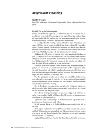 596	|	Ko n g r e ss p r oto k oll – L O s 2 7 e o r d i n a r i e k o n g r e ss 2 0 1 2
Kongressens avslutning
Tack till presidiet
Lars-Olof Johansson, Handels tackade presidiet för en väl genomförd kon-
gress.
Tack till f.d. styrelseledamöter
Wanja Lundby-Wedin, avgående LO-ordförande: Då har vi kommit till en
punkt som heter tack. Eftersom jag är som jag är börjar jag med att lägga
en liten näsduk här, för jag kan inte ens nämna namnet på mina fackliga
kamrater förrän jag känner att det börjar bli lite snörvligt.
Så är det ju i den här fackliga världen, att vi är så mycket kompisar. Vid
några tillfällen här på kongressen kände jag att det nästan blev lite skäm-
migt – får man säga så? Det är väldigt hedrande när det på stora skärmar
kommer upp min kollega från USA och internationella fackets ordförande,
och TCO, SACO, Bernadette och alla talar om hur bra man är.
Då känns det: Äh, så bra är man väl inte? Men det säger ändå något an-
nat. Vi har ju lite olika sätt att uttrycka tack. Jag tror inte att vi här hemma
uttrycker tack som man gör i till exempel USA, för då är man så otroligt
överväldigande, och det känns som om man är den som har sett till att värl-
den, den goda delen av världen, är så god som den är.
Detta att man får så mycket tack när det är dags att lägga av säger nå-
got om vår rörelse. Vi har pratat mycket om det under kongressen, detta
att hålla ihop och att tala väl till varandra och om varandra. Det kan verka
som om det är en uppmaning som vi riktar eftersom det är så ovanligt att
vi gör det. Men det är det ju verkligen inte.
Vad det egentligen handlar om är väl att när omvärlden beskriver oss
som splittrade och oeniga, då finns det en risk att man inte börjar tala till
varandra som vänner längre, utan man blir vän därför att man har en fiende
där utanför, och så sluter man sig.
Det är det sämsta vår organisation kan göra, för vi ska vara öppna mot
världen utanför. Men det förutsätter just det goda kamratskapet, att vi talar
väl om varandra, och det gör vi oftast.
Det svåraste för mig personligen, när jag nu ska lägga av, är att tappa en
del av en gemenskap. Jag får behålla mycket. Men en del av det tappar man
naturligen, en arbetsgemenskap.
Jag ska nu börja tacka av några av de kamrater som jag vet har varit i
precis samma situation som jag är i dag.
Ni alla som jag ska tacka av får faktiskt komma upp och stå här alla på
en gång.
Dem jag ska tacka av nu är Ylva Thörn, Lars-Åke Lundin, Stig Larsson
och Leif Ohlsson. Jag tror att ni alla är här. Däremot har vi en femte person
som inte är här, och det är Stefan Löfven. Ni alla ska tackas av för att ni har
varit ledamöter i LOs styrelse.
Jag kan börja med Stefan. Han har fått så mycket applåder för sin enorma
 