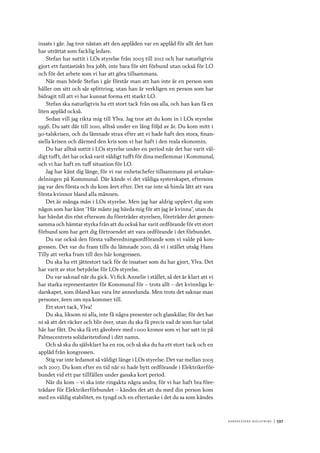 Ko n g r e ss e n s avslut n i n g 	|	597
insats i går. Jag tror nästan att den applåden var en applåd för allt det han
har uträttat som facklig ledare.
Stefan har suttit i LOs styrelse från 2003 till 2012 och har naturligtvis
gjort ett fantastiskt bra jobb, inte bara för sitt förbund utan också för LO
och för det arbete som vi har att göra tillsammans.
När man hörde Stefan i går förstår man att han inte är en person som
håller om sitt och sår splittring, utan han är verkligen en person som har
bidragit till att vi har kunnat forma ett starkt LO.
Stefan ska naturligtvis ha ett stort tack från oss alla, och han kan få en
liten applåd också.
Sedan vill jag rikta mig till Ylva. Jag tror att du kom in i LOs styrelse
1996. Du satt där till 2010, alltså under en lång följd av år. Du kom mitt i
90-talskrisen, och du lämnade strax efter att vi hade haft den stora, finan-
siella krisen och därmed den kris som vi har haft i den reala ekonomin.
Du har alltså suttit i LOs styrelse under en period när det har varit väl-
digt tufft, det har också varit väldigt tufft för dina medlemmar i Kommunal,
och vi har haft en tuff situation för LO.
Jag har känt dig länge, för vi var enhetschefer tillsammans på avtalsav-
delningen på Kommunal. Där kände vi det väldiga systerskapet, eftersom
jag var den första och du kom året efter. Det var inte så himla lätt att vara
första kvinnor bland alla männen.
Det är många män i LOs styrelse. Men jag har aldrig upplevt dig som
någon som har känt ”Här måste jag hävda mig för att jag är kvinna”, utan du
har hävdat din röst eftersom du företräder styrelsen, företräder det gemen-
samma och hämtar styrka från att du också har varit ordförande för ett stort
förbund som har gett dig förtroendet att vara ordförande i det förbundet.
Du var också den första valberedningsordförande som vi valde på kon-
gressen. Det var du fram tills du lämnade 2010, då vi i stället utsåg Hans
Tilly att verka fram till den här kongressen.
Du ska ha ett jättestort tack för de insatser som du har gjort, Ylva. Det
har varit av stor betydelse för LOs styrelse.
Du var saknad när du gick. Vi fick Annelie i stället, så det är klart att vi
har starka representanter för Kommunal för – trots allt – det kvinnliga le-
darskapet, som ibland kan vara lite annorlunda. Men trots det saknar man
personer, även om nya kommer till.
Ett stort tack, Ylva!
Du ska, liksom ni alla, inte få några presenter och glasskålar, för det har
ni så att det räcker och blir över, utan du ska få precis vad de som har talat
här har fått. Du ska få ett gåvobrev med 1 000 kronor som vi har satt in på
Palmecentrets solidaritetsfond i ditt namn.
Och så ska du självklart ha en ros, och så ska du ha ett stort tack och en
applåd från kongressen.
Stig var inte ledamot så väldigt länge i LOs styrelse. Det var mellan 2005
och 2007. Du kom efter en tid när ni hade bytt ordförande i Elektrikerför-
bundet vid ett par tillfällen under ganska kort period.
När du kom – vi ska inte ringakta några andra, för vi har haft bra före-
trädare för Elektrikerförbundet – kändes det att du med din person kom
med en väldig stabilitet, en tyngd och en eftertanke i det du sa som kändes
 