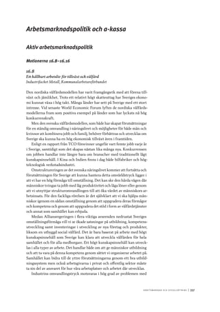 A r b e tsma r k n a d o c h s y ss e ls ätt n i n g 	|	337
Arbetsmarknadspolitik och a-kassa
Aktiv arbetsmarknadspolitik
Motionerna 16.8–16.16
16.8
Ett hållbart arbetsliv för tillväxt och välfärd
Industrifacket Metall, Kommunalarbetareförbundet
Den nordiska välfärdsmodellen har varit framgångsrik med att förena till-
växt och jämlikhet. Trots ett relativt högt skatteuttag har Sveriges ekono-
mi kunnat växa i hög takt. Många länder har sett på Sverige med ett stort
intresse. Vid senaste World Economic Forum lyftes de nordiska välfärds-
modellerna fram som positiva exempel på länder som har lyckats nå hög
konkurrenskraft.
Men den svenska välfärdsmodellen, som både har skapat förutsättningar
för en ständig omvandling i näringslivet och möjligheter för både män och
kvinnor att kombinera jobb och familj, behöver förbättras och utvecklas om
Sverige ska kunna ha en hög ekonomisk tillväxt även i framtiden.
Enligt en rapport från TCO försvinner ungefär vart femte jobb varje år
i Sverige, samtidigt som det skapas nästan lika många nya. Konkurrensen
om jobben handlar inte längre bara om branscher med traditionellt lågt
kunskapsinnehåll. I Kina och Indien finns i dag både bilfabriker och hög-
teknologisk verkstadsindustri.
Omstruktureringen av det svenska näringslivet kommer att fortsätta och
förutsättningen för Sverige att kunna hantera detta omvärldstryck ligger i
att vi har en hög förmåga till omställning. Det kan ske den hårda vägen där
människor tvingas ta jobb med låg produktivitet och låga löner eller genom
att vi utnyttjar strukturomvandlingen till att öka värdet av människors ar-
betsinsats. För den fackliga rörelsen är det självklart att vi ska hjälpa män-
niskor igenom en sådan omställning genom att uppgradera deras förmågor
och kompetens och genom att uppgradera det stöd i form av välfärdstjänster
och annat som samhället kan erbjuda.
Medan Alliansregeringen i flera viktiga avseenden nedrustat Sveriges
omställningsförmåga vill vi se ökade satsningar på utbildning, kompetens-
utveckling samt investeringar i utveckling av nya företag och produkter,
liksom en utbyggd social välfärd. Det är bara baserat på arbete med högt
kunskapsinnehåll som Sverige kan klara att utveckla välfärden för hela
samhället och för alla medborgare. Ett högt kunskapsinnehåll kan utveck-
las i alla typer av arbete. Det handlar både om att ge människor utbildning
och att ta vara på denna kompetens genom sättet vi organiserar arbetet på.
Samhället kan bidra till de yttre förutsättningarna genom ett bra utbild-
ningssystem men också arbetsgivarna i privat och offentlig sektor måste
ta sin del av ansvaret för hur våra arbetsplatser och arbetet där utvecklas.
Industrins omvandlingstryck motsvaras i hög grad av problemen med
 