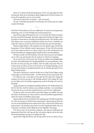 Ko n g r e ss e n s avslut n i n g 	|	599
Då sa vi: Vi väntar till den här kongressen. Det är som sagt några år sedan
du lämnade. Men du är naturligtvis djupt ihågkommen för dina insatser, så
du ska få ett gåvobrev och en ros du också.
Tack ska ni alla ha för era insatser – tack så mycket!
Nu ska vi fortsätta på punkten avtackning, men då har jag inte något
att göra här längre.
* * *
Karl-Petter Thorwaldsson, LOs nya ordförande: Vi närmar oss kongressens
avslutning, men vi är inte färdiga med avtackningarna än.
Jag vill bara säga till kongressen att vi nu har haft den första presskon-
ferensen med hela ledningen. Jag måste säga att det kändes så tryggt att ha
de andra tre kamraterna vid sidan på presskonferensen. Det kändes redan
från början som 100 procent solidaritet mellan oss och att vi stöttade var-
andra fint. Jag tror att det kan bli en bra start för den nya LO-ledningen.
Wanja Lundby-Wedin, Ulla Lindqvist och Per Bardh avgår vid den här
kongressen. Ni har faktiskt mycket gemensamt. Ni har haft förtroendet,
och vi har mycket att lära av er väg in i facket, hur ni blev medlemmar och
förtroendevalda, hur engagemanget började konkret på arbetsplatsen.
Ni hade en åsikt. Ni ville förändra. Och där stod en person som frågade
om ni ville vara med, kanske till och med om ni ville ha ett uppdrag.
Så var det för Per. Ni har hört det. På det nya jobbet som fastighetsskö-
tare klev fackordföranden för fastighetsklubben in på expeditionen. Han
kom för att värva just dig som medlem. Och du valde att gå med. Efter en
stunds snack om lönen sa han att du borde ta ett fackligt uppdrag, och ef-
tersom det behövdes ett skyddsombud blev det du. Så lades grunden för ett
långt fackligt arbete.
Din väg in i facket har vi mycket att lära oss av i dag. Du fick frågan, antog
utmaningen och fick förtroendet – ett förtroende som du motsvarade, Per.
En reflexion som vi kan göra är: Hur går det till i dag? Hur många får
chansen att som Per ge sig in i det fackliga arbetet? Hur många får chan-
sen att bidra med ett fackligt engagemang, med sin förmåga och med sin
kunskap?
Länge arbetade du i Fastighetsanställdas förbund. Via IF Metall kom du
till LO. Du blev chef för enheten som jobbade med löne- och avtalsfrågor.
I fyra år har du nu varit LOs avtalssekreterare och LOs vice ordförande.
Ni går du vidare och ska arbeta med andra frågor och ställde inte upp
till omval. Du kommer att arbeta med att utveckla fackföreningsrörelsens
arbete för etiska och hållbara placeringar.
Jag kan säga att det är ett särskilt svårt uppdrag just i fackföreningsrörel-
sen. Om man pratar om förbud mot vapenexport i placeringarna finns det
ett och annat fackförbund som skulle tycka: Nej, vi ska ha inte förbud mot
vapenexport i vår fackförening. Du har ett svårt uppdrag framför dig, och
vi kommer att behöva all din hjälp för att bli vägledda i framtiden.
Per! Jag vet inte om du kommer ihåg det, men jag satt ordförande på
kongressen då du blev vald. Jag satt där, och jag kan säga att det är det enda
förtroendeuppdrag som jag är avundsjuk på i dag.
Jag kommer ihåg dina första ord, för jag tyckte att de var så fina. Du sa
 