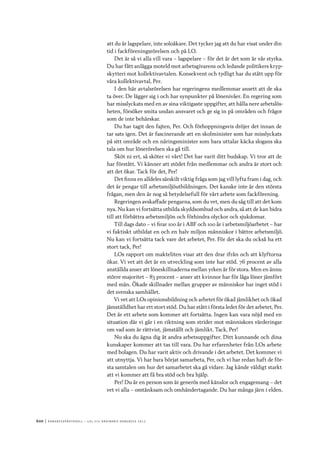 600	|	Ko n g r e ss p r oto k oll – L O s 2 7 e o r d i n a r i e k o n g r e ss 2 0 1 2
att du är lagspelare, inte soloåkare. Det tycker jag att du har visat under din
tid i fackföreningsrörelsen och på LO.
Det är så vi alla vill vara – lagspelare – för det är det som är vår styrka.
Du har fått anlägga moteld mot arbetsgivarens och ledande politikers kryp-
skytteri mot kollektivavtalen. Konsekvent och tydligt har du stått upp för
våra kollektivavtal, Per.
I den här avtalsrörelsen har regeringens medlemmar ansett att de ska
ta över. De lägger sig i och har synpunkter på lönenivåer. En regering som
har misslyckats med en av sina viktigaste uppgifter, att hålla nere arbetslös-
heten, försöker smita undan ansvaret och ge sig in på områden och frågor
som de inte behärskar.
Du har tagit den fajten, Per. Och förhoppningsvis dröjer det innan de
tar sats igen. Det är fascinerande att en skolminister som har misslyckats
på sitt område och en näringsminister som bara uttalar käcka slogans ska
tala om hur lönerörelsen ska gå till.
Sköt ni ert, så sköter vi vårt! Det har varit ditt budskap. Vi tror att de
har förstått. Vi känner att stödet från medlemmar och andra är stort och
att det ökar. Tack för det, Per!
Det finns en alldeles särskilt viktig fråga som jag vill lyfta fram i dag, och
det är pengar till arbetsmiljöutbildningen. Det kanske inte är den största
frågan, men den är nog så betydelsefull för vårt arbete som fackförening.
Regeringen avskaffade pengarna, som du vet, men du såg till att det kom
nya. Nu kan vi fortsätta utbilda skyddsombud och andra, så att de kan bidra
till att förbättra arbetsmiljön och förhindra olyckor och sjukdomar.
Till dags dato – vi firar 100 år i ABF och 100 år i arbetsmiljöarbetet – har
vi faktiskt utbildat en och en halv miljon människor i bättre arbetsmiljö.
Nu kan vi fortsätta tack vare det arbetet, Per. För det ska du också ha ett
stort tack, Per!
LOs rapport om makteliten visar att den drar ifrån och att klyftorna
ökar. Vi vet att det är en utveckling som inte har stöd. 76 procent av alla
anställda anser att löneskillnaderna mellan yrken är för stora. Men en ännu
större majoritet – 83 procent – anser att kvinnor har för låga löner jämfört
med män. Ökade skillnader mellan grupper av människor har inget stöd i
det svenska samhället.
Vi vet att LOs opinionsbildning och arbetet för ökad jämlikhet och ökad
jämställdhet har ett stort stöd. Du har stått i första ledet för det arbetet, Per.
Det är ett arbete som kommer att fortsätta. Ingen kan vara nöjd med en
situation där vi går i en riktning som strider mot människors värderingar
om vad som är rättvist, jämställt och jämlikt. Tack, Per!
Nu ska du ägna dig åt andra arbetsuppgifter. Ditt kunnande och dina
kunskaper kommer att tas till vara. Du har erfarenheter från LOs arbete
med bolagen. Du har varit aktiv och drivande i det arbetet. Det kommer vi
att utnyttja. Vi har bara börjat samarbeta, Per, och vi har redan haft de för-
sta samtalen om hur det samarbetet ska gå vidare. Jag kände väldigt starkt
att vi kommer att få bra stöd och bra hjälp.
Per! Du är en person som är generös med känslor och engagemang – det
vet vi alla – omtänksam och omhändertagande. Du har många järn i elden.
 