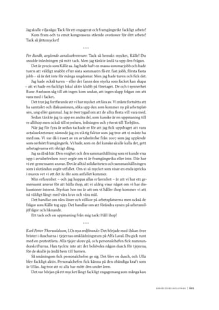 Ko n g r e ss e n s avslut n i n g 	|	601
Jag skulle vilja säga: Tack för ett engagerat och framgångsrikt fackligt arbete!
Kom fram och ta emot kongressens stående ovationer för ditt arbete!
Tack så jättemycket!
* * *
Per Bardh, avgående avtalssekreterare: Tack så hemskt mycket, Kålle! Du
snodde inledningen på mitt tack. Men jag tänkte ändå ta upp den frågan.
Det är precis som Kålle sa. Jag hade haft en massa sommarjobb och hade
turen att väldigt snabbt efter sista sommaren få ett fast jobb, första fasta
jobb – så är det inte för många ungdomar. Men jag hade turen och fick det.
Jag hade också turen – eller det fanns den styrka som facket kan skapa
– att vi hade en fackligt lokal aktiv klubb på företaget. De och i synnerhet
Rune Axelsson såg till att ingen kom undan, att ingen slapp frågan om att
vara med i facket.
Det tror jag fortfarande att vi har mycket att lära av. Vi måste fortsätta att
ha samtalet och diskussionen, söka upp den som kommer ny på arbetsplat-
sen, ung eller gammal. Jag är övertygad om att de allra flesta vill vara med.
Sedan tänkte jag ta upp en andra del, som kanske är en uppmaning till
er allihop men också till styrelsen, ledningen och ytterst till Torbjörn.
När jag för fyra år sedan tackade er för att jag fick uppdraget att vara
avtalssekreterare nämnde jag en viktig faktor som jag tror att vi måste ha
med oss. Vi var då i ruset av en avtalsrörelse från 2007 som jag upplevde
som oerhört framgångsrik. Vi hade, som en del kanske skulle kalla det, gett
arbetsgivarna ett riktigt däng.
Jag sa då så här: Den enighet och den sammanhållning som vi kunde visa
upp i avtalsrörelsen 2007 avgör om vi är framgångsrika eller inte. Där har
vi ett gemensamt ansvar. Det är alltid solidariteten och sammanhållningen
som i slutändan avgör utfallet. Om vi så mycket som visar en enda spricka
i muren vet vi att det är där som anfallet kommer.
Min erfarenhet – och jag hoppas allas erfarenhet – är att vi har ett ge-
mensamt ansvar för att hålla ihop, att vi aldrig visar något om vi har dis-
kussioner internt. Styrkan hos oss är att om vi håller ihop kommer vi att
nå väldigt långt med våra krav och våra mål.
Det handlar om våra löner och villkor på arbetsplatserna men också de
frågor som Kålle tog upp. Det handlar om att förändra synen på arbetsmil-
jöfrågor och liknande.
Ett tack och en uppmaning från mig tack: Håll ihop!
* * *
Karl-Petter Thorwaldsson, LOs nya ordförande: Det började med ilskan över
brister i duscharna i tjejernas omklädningsrum på Alfa Laval. Du gick runt
med en protestlista. Alla tjejer skrev på, och personalchefen fick namnun-
derskrifterna. Han tyckte inte att det behövdes någon dusch för tjejerna,
för de skulle ju ändå hem till barnen.
Så småningom fick personalchefen ge sig. Det blev en dusch, och Ulla
blev fackligt aktiv. Personalchefen fick känna på den obändiga kraft som
är Ullas. Jag tror att ni alla har mött den under åren.
Det var början på ett mycket långt fackligt engagemang som många kan
 