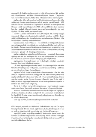 Ko n g r e ss e n s avslut n i n g 	|	603
gemang för de fackliga studierna varit en källa till inspiration. När jag blev
vald till ordförande i ABF blev Ulla vice ordförande. Det var LOs plats att
vara vice ordförande i ABF. Vi har delat ett styrelsearbete där i många år.
Jag kan säga till er alla som inte har förstått vidden av hur mycket Ulla
ställer upp: Inte en enda gång under alla år som jag var ordförande i ABF
och Ulla var vice ordförande och jag bad Ulla att hoppa in för mig som ord-
förande – det är mycket helgarbete i ABF, och ibland blir det så att man inte
kan åka – tackade Ulla nej, trots att jag vet att hennes kalender har varit
förfärlig full. Hon ställde upp varenda gång.
Du blev LOs vice ordförande år 2000. Du började ditt fackliga engage-
mang 25 år tidigare, i verkstadsklubben på Alfa Laval. År 1978 blev du an-
ställd på Metall som den första kvinnliga ombudsmannen. Tänk att Ulla
var den första kvinnliga ombudsmannen!
Och dessutom – kan ni tänka er – var den första kvinnliga ombudsman-
nen 24 år gammal när hon började som ombudsman. Det har varit tufft, har
jag förstått. År 1990 blev du biträdande avtalssekreterare på Metall och tre
år senare förbundssekreterare. Du var ofta ensam kvinna i en total manlig
dominans – pionjär och föregångare här också.
Jag har en känsla av att du har en förhoppning – krav skulle du nog säga
– på mig och den nya ledningen. Det är att ditt pionjärarbete ska fullföljas.
En sak är säker: Vi skulle faktiskt aldrig våga göra något annat!
Jag är ganska övertygad om att om vi skulle göra på något annat sätt
kommer du och tar tillbaka skrivbordet.
Det finns ingen som personifierar svensk fackföreningsrörelse bättre än
Ulla: kraftfull, färgstark, vardagsnära, visionär och outtröttlig – det finns
de som till och med säger Duracellkanin.
Jag har ofta haft en roll på kongresser tillsammans med Ulla. När man
sitter på kongressen sitter man i rampljuset, och det är enormt påfrestande.
Jag har alltid suttit bakom med Ulla, och vi har varit så fnittriga. Om ni
anar hur mycket jag har fnittrat ihop med Ulla under åren! Tyvärr hade vi
också en annan läggning tillsammans: Vi älskar smågodis samtidigt som vi
fnittrar. Det märks i vart fall på mig.
Det är så vi vill att vår fackförening ska vara – man börjar ett engage-
mang, man för ett förtroende, och man slutar som LOs vice ordförande.
Nu ska vi fortsätta att arbeta tillsammans med de frågor som jag nyss sa
att du ska fortsätta att arbeta med på LO. Det kommer att bli jättekul att
ha dig på LO. Och jag vet att om vi inte gör någorlunda som du tycker tar
du tillbaka skrivbordet.
Kom upp nu, Ulla, och ta emot kongressens stående ovationer!
* * *
Ulla Lindqvist, avgående vice ordförande: Tack så hemskt mycket! Om jag nu
börjar gråta så är det inte för att jag är ledsen. Kålle glömde säga att vi har
en tendens att gråta också, han och jag, när vi sitter på kongresser.
Jag vill börja med att verkligen tacka för kongressen. Jag tycker att det
har varit en jättefin kongress, med fin stämning. Alla ni som har varit uppe
i talarstolen har varit så glada, ödmjuka och vänliga mot varandra. Det är
precis den känslan vi ska ha.
 