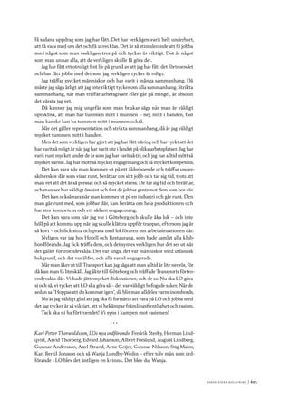 Ko n g r e ss e n s avslut n i n g 	|	605
få sådana uppdrag som jag har fått. Det har verkligen varit helt underbart,
att få vara med om det och få utvecklas. Det är så stimulerande att få jobba
med något som man verkligen tror på och tycker är viktigt. Det är något
som man unnar alla, att de verkligen skulle få göra det.
Jag har fått ett otroligt fint liv på grund av att jag har fått det förtroendet
och har fått jobba med det som jag verkligen tycker är roligt.
Jag träffar mycket människor och har varit i många sammanhang. Då
måste jag säga ärligt att jag inte riktigt tycker om alla sammanhang. Strikta
sammanhang, när man träffar arbetsgivare eller går på mingel, är absolut
det värsta jag vet.
Då känner jag mig ungefär som man brukar säga när man är väldigt
opraktisk, att man har tummen mitt i munnen – nej, mitt i handen, fast
man kanske kan ha tummen mitt i munnen också.
När det gäller representation och strikta sammanhang, då är jag väldigt
mycket tummen mitt i handen.
Men det som verkligen har gjort att jag har fått näring och har tyckt att det
har varit så roligt är när jag har varit ute i landet på olika arbetsplatser. Jag har
varit runt mycket under de år som jag har varit aktiv, och jag har alltid mött så
mycket värme. Jag har mött så mycket engagemang och så mycket kompetens.
Det kan vara när man kommer ut på ett äldreboende och träffar under-
sköterskor där som visar runt, berättar om sitt jobb och tar sig tid, trots att
man vet att det är så pressat och så mycket stress. De tar sig tid och berättar,
och man ser hur väldigt ömsint och fint de jobbar gentemot dem som bor där.
Det kan också vara när man kommer ut på en industri och går runt. Den
man går runt med, som jobbar där, kan berätta om hela produktionen och
har stor kompetens och ett sådant engagemang.
Det kan vara som när jag var i Göteborg och skulle åka lok – och inte
höll på att komma upp när jag skulle klättra uppför trappan, eftersom jag är
så kort – och fick sitta och prata med lokföraren om arbetssituationen där.
Nyligen var jag hos Hotell och Restaurang, som hade samlat alla klub-
bordförande. Jag fick träffa dem, och det syntes verkligen hur det ser ut när
det gäller förtroendevalda. Det var unga, det var människor med utländsk
bakgrund, och det var äldre, och alla var så engagerade.
När man åker ut till Transport kan jag säga att man alltid är lite nervös, för
då kan man få lite skäll. Jag åkte till Göteborg och träffade Transports förtro-
endevalda där. Vi hade jättemycket diskussioner, och de sa: Nu ska LO göra
si och så, vi tycker att LO ska göra så – det var väldigt befogade saker. När de
sedan sa ”Hoppas att du kommer igen”, då blir man alldeles varm inombords.
Nu är jag väldigt glad att jag ska få fortsätta att vara på LO och jobba med
det jag tycker är så viktigt, att vi bekämpar främlingsfientlighet och rasism.
Tack ska ni ha förtroendet! Vi syns i kampen mot rasismen!
* * *
Karl-Petter Thorwaldsson, LOs nya ordförande: Fredrik Sterky, Herman Lind-
qvist, Arvid Thorberg, Edvard Johanson, Albert Forslund, August Lindberg,
Gunnar Andersson, Axel Strand, Arne Geijer, Gunnar Nilsson, Stig Malm,
Karl Bertil Jonsson och så Wanja Lundby-Wedin – efter tolv män som ord-
förande i LO blev det äntligen en kvinna. Det blev du, Wanja.
 