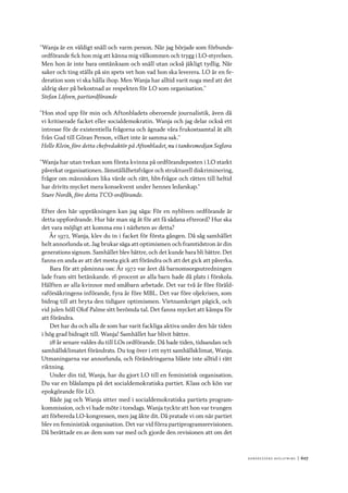 Ko n g r e ss e n s avslut n i n g 	|	607
”Wanja är en väldigt snäll och varm person. När jag började som förbunds-
ordförande fick hon mig att känna mig välkommen och trygg i LO-styrelsen.
Men hon är inte bara omtänksam och snäll utan också jäkligt tydlig. När
saker och ting ställs på sin spets vet hon vad hon ska leverera. LO är en fe-
deration som vi ska hålla ihop. Men Wanja har alltid varit noga med att det
aldrig sker på bekostnad av respekten för LO som organisation.”
Stefan Löfven, partiordförande
”Hon stod upp för min och Aftonbladets oberoende journalistik, även då
vi kritiserade facket eller socialdemokratin. Wanja och jag delar också ett
intresse för de existentiella frågorna och ägnade våra frukostsamtal åt allt
från Gud till Göran Person, vilket inte är samma sak.”
Helle Klein, före detta chefredaktör på Aftonbladet, nu i tankesmedjan Seglora
”Wanja har utan tvekan som första kvinna på ordförandeposten i LO starkt
påverkat organisationen. Jämställdhetsfrågor och strukturell diskriminering,
frågor om människors lika värde och rätt, hbt-frågor och rätten till heltid
har drivits mycket mera konsekvent under hennes ledarskap.”
Sture Nordh, före detta TCO-ordförande.
Efter den här uppräkningen kan jag säga: För en nybliven ordförande är
detta uppfordrande. Hur bär man sig åt för att få sådana efterord? Hur ska
det vara möjligt att komma ens i närheten av detta?
År 1972, Wanja, klev du in i facket för första gången. Då såg samhället
helt annorlunda ut. Jag brukar säga att optimismen och framtidstron är din
generations signum. Samhället blev bättre, och det kunde bara bli bättre. Det
fanns en anda av att det mesta gick att förändra och att det gick att påverka.
Bara för att påminna oss: År 1972 var året då barnomsorgsutredningen
lade fram sitt betänkande. 16 procent av alla barn hade då plats i förskola.
Hälften av alla kvinnor med småbarn arbetade. Det var två år före föräld-
raförsäkringens införande, fyra år före MBL. Det var före oljekrisen, som
bidrog till att bryta den tidigare optimismen. Vietnamkriget pågick, och
vid julen höll Olof Palme sitt berömda tal. Det fanns mycket att kämpa för
att förändra.
Det har du och alla de som har varit fackliga aktiva under den här tiden
i hög grad bidragit till. Wanja! Samhället har blivit bättre.
28 år senare valdes du till LOs ordförande. Då hade tiden, tidsandan och
samhällsklimatet förändrats. Du tog över i ett nytt samhällsklimat, Wanja.
Utmaningarna var annorlunda, och förändringarna blåste inte alltid i rätt
riktning.
Under din tid, Wanja, har du gjort LO till en feministisk organisation.
Du var en blåslampa på det socialdemokratiska partiet. Klass och kön var
epokgörande för LO.
Både jag och Wanja sitter med i socialdemokratiska partiets program-
kommission, och vi hade möte i torsdags. Wanja tyckte att hon var tvungen
att förbereda LO-kongressen, men jag åkte dit. Då pratade vi om när partiet
blev en feministisk organisation. Det var vid förra partiprogramsrevisionen.
Då berättade en av dem som var med och gjorde den revisionen att om det
 