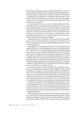 338	|	Ko n g r e ss p r oto k oll – L O s 2 7 e o r d i n a r i e k o n g r e ss 2 0 1 2
växande behov och bristande resurser inom välfärdssektorn. Det är inte en
god utveckling för människor att de anställdas arbetsförhållanden kläms
mellan dessa bägge förutsättningar. I slutänden drabbas också vårdtagarna
av orimliga krav på anställda och av ineffektiva organisationssätt av vård-
arbetet. Också inom vården krävs satsningar på att utveckla och nyttiggöra
en större del av de anställdas kompetenser för att höja kvaliteten och ef-
fektiviteten i verksamheten.
LO och förbunden har ett ansvar för att arbetslivets frågor åter lyfts in
den politiska diskussionens centrum. Det utanförskap som de nya modera-
terna så gärna talade om i 2006 års valrörelse har i själva verket ökat under
deras tid i regeringsställning. Det är dags att arbetarrörelsen gör arbetslivets
frågor till ett centralt tema i nästa valrörelse. Pressen på människor i vård
och omsorg, inom industri och handel, liksom inom andra delar av arbets-
marknaden ökar konstant och vi ser starka tendenser till en utarmning av
arbetsinnehållet för stora grupper av anställda.
Arbetarrörelsen har en i dess bästa betydelse positiv människouppfatt-
ning. Vi menar att alla människor kan utvecklas och vill utvecklas om de
får rätt förutsättningar. Det goda välfärdssamhällets uppgift är att skapa
dessa förutsättningar.
Samtidigt som omvandlingstrycket ökar har både arbetslöshetsförsäk-
ringen och den aktiva arbetsmarknadspolitiken rustats ned under de senaste
åren. I dag får bara tre av tio arbetslösa ersättning från arbetslöshetsförsäk-
ringen. Endast 12 procent av alla som jobbade heltid när de blev arbetslösa får
80 procent av sin tidigare inkomst. Nya kvalificeringsvillkor gör att väldigt
få unga får någon ersättning från arbetslöshetsförsäkringen över huvud ta-
get. Högre avgifter till a-kassorna har bidragit till att a-kassorna har förlorat
många medlemmar – bland vilka de flesta är låginkomsttagare. Ska Sverige
kunna möta den globala konkurrensen måste de sociala broarna, som gör en
omställning möjlig, förbättras. Det måste bland annat bli lättare, billigare
och mer förmånligt att var medlem i a-kassan.
En annan utmaning som Sverige och stora delar av västvärlden står in-
för är den demografiska utmaningen. Allt fler blir allt äldre. Kvoten mellan
antalet äldre och antalet personer i förvärvsaktiv ålder ökar betydligt fram
till år 2030. För att sluta detta försörjningsgap behöver fler uppmuntras att
jobba mer. Det kan handla om att få in unga snabbare på arbetsmarknaden,
att få fler, inte minst kvinnor, att orka jobba ända till pensionsdagen och se
till att nyanlända invandrare snabbt får komma i arbete. Men det finns också
en stor potential i att få fler kvinnor att jobba fler betalda arbetade timmar.
Kvinnor förvärvsarbetar i dag i betydligt lägre utsträckning än män. Sys-
selsättningsgraden är lägre, och kvinnor jobbar oftare deltid. Skulle kvin-
nor arbeta lika mycket som män skulle sysselsättningen i Sverige öka med
motsvarande en halv miljon personer. Här finns en betydande potential till
ökat arbetsutbud som kan ge ett betydande bidrag för att minska försörj-
ningsgapet i framtiden.
En viktig förutsättning för att kunna ta tillvara denna arbetskraftsre-
serv är att fortsätta att utveckla välfärdstjänsterna. Öppettiderna i försko-
lan behöver förlängas. Barnomsorg behöver erbjudas på obekväm arbetstid.
Äldreomsorgen behöver förbättras, för att avlasta anhöriga (som i dag ofta
 