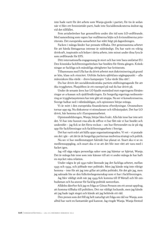 608	|	Ko n g r e ss p r oto k oll – L O s 2 7 e o r d i n a r i e k o n g r e ss 2 0 1 2
inte hade varit för det arbete som Wanja gjorde i partiet, för tio år sedan
när vi blev ett feministiskt parti, hade inte Socialdemokraterna ändrat sig
vid det tillfället.
Fem avtalsrörelser har genomförts under din tid som LO-ordförande.
Med samordning som vapen har reallönerna höjts och kvinnolönerna prio-
riterats. Det europeiska samarbetet har stått högt på dagordningen.
Facken i många länder har pressats tillbaka. Det gemensamma arbetet
för att hävda löntagarnas intresse är nödvändigt. Du har varit en viktig
drivkraft, inspiratör och ledare i detta arbete, inte minst under dina fyra år
som ordförande för EFS.
Ditt internationella engagemang är stort och har inte bara omfattat EU.
Den kinesiska fackföreningsrörelsen har besökts för första gången. Kränk-
ningar av fackliga och mänskliga rättigheter har kritiserats.
Tillsammans med Ulla har du drivit arbetet mot diskriminering på grund
av kön, klass och etnicitet. Utifrån fackets självklara utgångspunkt – alla
människors lika värde – drevs kampanjen ”Lika värde lika rätt”.
Du har drivit det socialdemokratiska partiets ställningstagande för att
öka tryggheten. Plusjobben är ett exempel på vad du har drivit på.
Under de senaste åren har LO bjudit motstånd mot regeringens försäm-
ringar av a-kassan och sjukförsäkringen. En borgerlig regerings nedmonte-
ring av trygghetssystemen har inte gått att stoppa. Nu ser vi konsekvenserna.
Sverige halkar ned i välståndsligan, och opinionen börjar svänga.
Vi är mitt i den europeiska finanskrisens efterdyningar. Orosmolnen
tornar upp sig. Nu diskuterar vi stimulanser och tillväxtpaket. Det har LO
drivit, här hemma och i Europasamarbetet.
Opinionsbildningen, Wanja, börjar bära frukt. Alla här inne har inte sett
det. Vi har inte hunnit visa alla de siffror vi har fått när vi har besökt och
undersökt – jag fick se det förra veckan – om hur förtroendet nu är på väg
upp för fackföreningar och fackföreningsarbete i Sverige.
Det har varit svårt att hålla uppe organisationsgraden. Vi vet – vi pratade
om det i går – att det är de borgerliga partiernas medvetna strategi och politik.
Nu ser vi hur medlemstappet faktiskt har planat ut. Snart ska vi se en
medlemsuppgång, och snart ska vi se att det blir mer rätt att vara med i
facket igen.
Jag vill säga några personliga saker som jag hämtar ur hjärtat, Wanja.
Det är många här inne som inte känner till att vi under många år har haft
en mycket nära relation.
Under några år på 1990-talet lämnade jag det fackliga arbetet, mellan
1995 och 1999, och jobbade mer politiskt. Men jag kände mig inte riktigt
hemma – inte för att jag inte gillar att jobba politiskt, för det gör jag, men
jag saknade lite av den folkrörelsegemenskap som vi har i fackföreningen.
Jag blev väldigt stolt när jag 1999 fick komma till IF Metall och bli om-
budsman och ha ansvar för facklig-politisk samverkan.
Alldeles därefter fick jag en fråga av Göran Persson om ett annat uppdrag,
att komma tillbaka till politiken. Det var väldigt lockande, men jag kände
att jag hade tagit steget och kände att jag behövde ett råd.
Den person som det föll sig helt naturligt att fråga om råd var Wanja, som
alltid har varit en fantastiskt god kamrat. Jag ringde Wanja. Wanja förstod
 