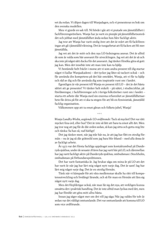 610	|	Ko n g r e ss p r oto k oll – L O s 2 7 e o r d i n a r i e k o n g r e ss 2 0 1 2
vet du redan. Vi döper dagen till Wanjadagen, och vi presenterar en bok om
den svenska modellen.
Men vi gjorde en sak till. Ni hörde i går att vi pratade om jämställdhet i
fackföreningsrörelsen. Wanja har ju varit en pionjär på jämställdhetsområ-
det och jobbat med jämställdhet ända sedan hon blev fackligt aktiv.
Jag tror att Wanja har varit orolig över att det är svårt att få fackfören-
ingar att gå i jämställd riktning. Det är tungarbetat att få facken att bli mer
jämställda.
Jag vet att det är mitt och den nya LO-ledningens ansvar. Det är alltid
de som är valda som bär ansvaret för utvecklingen. Jag vet att det är så och
ska inte på något sätt ducka för det ansvaret. Jag tänker försöka göra så gott
jag kan. Men det innebär inte att man inte kan ta hjälp.
Vi bestämde helt fräckt i morse att vi som andra present till dig startar
något vi kallar Wanjaakademi – det tycker jag låter så vackert också – och
får använda din kompetens på det här området, Wanja, att vi får ta hjälp
och råd av dig och får använda dig som inspiratör runt om i landet.
Egentligen är vår present till Wanja en present till LO – det är det bästa
sättet att ge presenter! Vi tänker helt enkelt – på nätet, i studiecirklar, på
föreläsningar, i fackföreningar och i övriga folkrörelser runt om i landet –
starta ett arbete där Wanja med sin enorma erfarenhet av jämställdhetsar-
bete får driva på för att vi ska ta stegen för att bli en feministisk, jämställd
facklig organisation.
Välkommen upp att ta emot gåvan och folkets jubel, Wanja!
* * *
Wanja Lundby-Wedin, avgående LO-ordförande: Tack så mycket! Det var rätt
mycket fina ord, eller hur? Det är inte så lätt att bara ta emot allt det. Men
jag tror nog att jag får de där orden sedan, så kan jag sitta och gotta mig lite
och tänka: Sa han så, vad härligt!
Det jag tänker mest, när jag står här nu, är att jag har fått en otrolig för-
mån – nu är jag så där gråtmild som jag bara blir ibland – med alla dessa år
av fackligt arbete.
År 1972 var det första fackliga uppdraget som kontaktombud på Dande-
ryds sjukhus, under de senaste 18 åren har jag varit här på LO, och däremellan
har jag varit fackligt aktiv på Danderyds sjukhus, ombudsman i Stockholm,
ombudsman på förbundsexpeditionen.
Det har varit fantastiska år. Jag brukar säga om mina år på LO att det
har varit år när jag har lärt mig något nytt varje dag. Det är sant! Jag har
lärt mig något varje dag. Det är en otrolig förmån.
Tänk när vi kämpade för att våra medlemmar skulle ha rätt till kompe-
tensutveckling och livslångt lärande, och så för man en förmån att lära sig
något nytt varje dag.
Men det förpliktigar också, när man lär sig det nya, att verkligen kunna
omsätta det i praktisk handling. Det är inte alltid man lyckas med det, men
jag har försökt att göra mitt allra bästa.
Innan jag säger något mer om det vill jag säga: När jag valdes för tolv år
sedan var det väldigt omtumlande. Det var omtumlande att komma till LO
som vice ordförande.
 