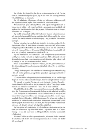 Ko n g r e ss e n s avslut n i n g 	|	611
Jag vill säga det först till er. Jag ska tacka kongressen jag också. Det har
varit en fantastisk kongress, tycker jag. Ni har varit helt otroliga, trots att
vi har fått kämpa en halv natt.
Jag vill också säga välkommen till den nya ledningen, välkommen till
den organisation som jag för alltid kommer att bära i mitt hjärta.
Ni kommer att göra det här jättebra. Och jag är övertygad om att ni
kände när ni valdes – och redan har känt – samma sak som jag kände när
jag kom hit för 18 år sedan. Det ska jag säga: Ni kommer inte att behöva
oroa er för vad ni ska göra.
Jag trodde att jag hade jobbat hårt hela mitt liv, som lokalombudsman
och som ombudsman på förbundsexpedition. Och så kom jag hit. Jag minns
känslan, för det var som en virvelvind sög tag i mig, och sedan var det bara
upptaget.
Det var inte så att jag inte hade tid att tänka strategiska tankar, för det
såg man väl till att få. Men det var hela tiden något nytt och hela tiden ett
väldigt sug utifrån: Kom hit! Tala där! Vad tycker du om den saken? Kan
inte vi få vara med? Kan vi få komma till dig? Hela tiden är det så, för LO
är en stor och viktig organisation – det är så det är.
Jag tror att ni redan har känt av det. Tänk bara på första presskonferen-
sen! Jag kan avslöja vad Kålle sa: Jag är van att vara ABF-ordförande och blir
jätteglad när man fixar en presskonferens och det sitter två stycken – och
så kom jag in här, och hela salen var full, Wanja!
Precis så är det! Det finns ett starkt intresse, och det gäller att ta vara på
det. Vi ska kämpa för medlemmarnas bästa hela tiden. Det är mitt bästa
råd till er.
Om jag ska börja prata och tänka bakåt kommer jag bara att förlora mig
i det och bli lite gråtmild, så jag tänkte göra så att jag ska prata lite till er
nu i mitt tacktal.
LO är den absolut viktigaste organisationen i Sverige, och ni har fått upp-
draget att förvalta det och sitta i ledningen. Men tro aldrig är att ni är utvalda!
För några är ni utvalda. För några är ni de viktigaste i världen. Du sa det i
går när du valdes, Kålle, och nu blir jag nästan lite gråtig. Vissa gånger önskar
man att ens föräldrar hade fått leva – tänk om de hade varit här!
Mina föräldrar är det. Min mamma och hennes man, Ingrid och Ernst,
sitter där. Och min pappa Bosse sitter där. Och de var här också när jag valdes.
Lilla Molly, som ni har sett i mitt knä och som nu sitter på min plats, var
här på förra kongressen. Då var hon tio dagar gammal. Hon var den yngsta
som hade fått ett åhörarkort till LO-kongressen. Nu är hon här med sin lil-
lebror som är ett halvår, och sin mamma, min dotter. Min son hade tyvärr
inte möjlighet att komma med sina barn, för han jobbar för stunden som
snickare, och det gick inte att ta ledigt från det jobbet.
Jag har syskon och syskonbarn, och de tycker att det är stort att jag har
varit LOs ordförande. Jag är för dem utvald – jag vet det. Och ni är utvald
för mig – vi har det! Men känn er aldrig utvalda för att ni har kommit till
LOs ledning!
Tro inte, Karl-Petter eller någon av er andra, att det var därför att ni var
de allra bästa och att det inte fanns någon annan, att ni var bäst och därför
fick uppdraget!
 