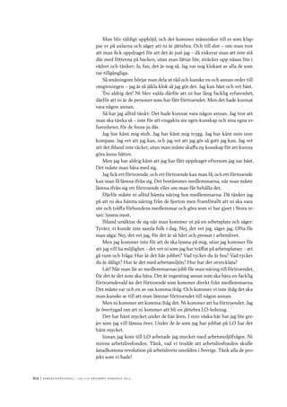 612	|	Ko n g r e ss p r oto k oll – L O s 2 7 e o r d i n a r i e k o n g r e ss 2 0 1 2
Man blir väldigt upphöjd, och det kommer människor till er som klap-
par er på axlarna och säger att ni är jättebra. Och till slut – om man tror
att man fick uppdraget för att det är just jag – då riskerar man att inte stå
där med fötterna på backen, utan man lättar lite, sträcker upp näsan lite i
vädret och tänker: Ja, fan, det är nog så. Jag var nog klokast av alla de som
var tillgängliga.
Så småningom börjar man dela ut råd och kanske en och annan order till
omgivningen – jag är så jäkla klok så jag gör det. Jag kan bäst och vet bäst.
Tro aldrig det! Ni blev valda därför att ni har lång facklig erfarenhet,
därför att ni är de personer som har fått förtroendet. Men det hade kunnat
vara någon annan.
Så har jag alltid tänkt: Det hade kunnat vara någon annan. Jag tror att
man ska tänka så – inte för att ringakta sin egen kunskap och sina egna er-
farenheter, för de finns ju där.
Jag har känt mig stolt. Jag har känt mig trygg. Jag har känt min inre
kompass. Jag vet att jag kan, och jag vet att jag gör så gott jag kan. Jag vet
att det ibland inte räcker, utan man måste skaffa ny kunskap för att kunna
göra ännu bättre.
Men jag har aldrig känt att jag har fått uppdraget eftersom jag var bäst.
Det måste man bära med sig.
Jag fick ett förtroende, och ett förtroende kan man få, och ett förtroende
kan man få lämna ifrån sig. Det bestämmer medlemmarna, när man måste
lämna ifrån sig ett förtroende eller om man får behålla det.
Därför måste ni alltid hämta näring hos medlemmarna. Då tänker jag
på att ni ska hämta näring från de fjorton men framförallt att ni ska vara
ute och träffa förbundens medlemmar och göra som vi har gjort i Stora re-
san: lyssna mest.
Ibland ursäktar de sig när man kommer ut på en arbetsplats och säger:
Tyvärr, vi kunde inte samla folk i dag. Nej, det vet jag, säger jag. Ofta får
man säga: Nej, det vet jag, för det är så hårt och pressat i arbetslivet.
Men jag kommer inte för att de ska lyssna på mig, utan jag kommer för
att jag vill ha möjlighet – det vet ni som jag har träffat på arbetsplatser – att
gå runt och fråga: Hur är det här jobbet? Vad tycker du är bra? Vad tycker
du är dåligt? Hur är det med arbetsmiljön? Hur har det utvecklats?
Lär! När man lär av medlemmarnas jobb får man näring till förtroendet,
för det är det som ska bära. Det är ingenting annat som ska bära en facklig
förtroendevald än det förtroende som kommer direkt från medlemmarna.
Det måste var och en av oss komma ihåg. Och kommer vi inte ihåg det ska
man kanske se till att man lämnar förtroendet till någon annan.
Men ni kommer att komma ihåg det. Ni kommer att ha förtroendet. Jag
är övertygad om att ni kommer att bli en jättebra LO-ledning.
Det har hänt mycket under de här åren. I min väska här har jag lite gre-
jer som jag vill lämna över. Under de år som jag har jobbat på LO har det
hänt mycket.
Innan jag kom till LO arbetade jag mycket med arbetsmiljöfrågor. Ni
minns arbetslivsfonden. Tänk, vad vi trodde att arbetslivsfonden skulle
åstadkomma revolution på arbetslivets områden i Sverige. Tänk alla de pro-
jekt som vi hade!
 