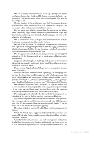 Ko n g r e ss e n s avslut n i n g 	|	613
Det var på väg till denna revolution, skulle jag vilja säga. Det hände
otroligt mycket med att förbättra både fysiska och psykiska brister i ar-
betsmiljön. Och det gällde inte minst arbetsorganisationen, Ulla, som du
har kämpat så för.
Men det blev inte så, för 90-talskrisen kom. Och liksom pang, så var ar-
betslivsfondens arbete nästan utraderat. Vi fick liksom inte riktigt tid. Det
var bara att arbeta med arbetslöshetens konsekvenser.
Det tror jag att man alltid ska komma ihåg. Även om vi har hög arbets-
löshet får vi aldrig släppa greppet om utvecklingen i arbetslivet. Vi gör inte
de arbetslösa en tjänst genom att vända arbetslivet ryggen och titta på de
arbetslösa och ömka dem.
Om vi fortsätter att utveckla ett gott arbetsliv kommer vi att få ett ar-
betsliv som bromsar och utvecklas och fler får jobb.
Den här, Kålle, ska du få. Du kanske inte behöver ha den på ditt rum,
men jag har haft den liggande på mitt rum. Det står ”1995”, och så är det
arbetslivsfondens symbol. Den fick jag, för det var en budkavle som de fack-
liga representanterna i arbetslivsfonden hade.
Den fick jag när de hade haft sin avslutningskonferens. De kom upp till
mig och sa: Nu ska du ta ansvar för att ni fortsätter att jobba i arbetslivs-
fondens anda.
Jag gjorde det initialt på LO då, för jag hade ju ansvar för arbetsmil-
jöfrågor när jag var andre ordförande. Sedan kom Ulla, och bättre ersättare
kunde man väl nästan inte få.
Du ska komma ihåg att arbetsmiljöfrågorna i vid mening, dem får man
aldrig glömma bort.
Sedan var det det där med feminismen. Jag satt 1991 i en arbetsgrupp som
tog fram den första klass- och könsrapporten inför LOs kongress 1991. Det
var då vi kom på klass- och könstrappan: på första trappsteget LOs kvinnor,
på andra trappsteget TCOs kvinnor, på nästa trappsteg LOs män, på trapp-
steget därpå SACOs kvinnor, och sedan kom TCOs män och SACOs män.
Om man väver ihop alla faktorer i arbetslivet – och jag tror att man kan
ta varje enskild också: löner, möjlighet till utveckling, utbildning, arbetsmiljö
– så har vi den trappan. Klasstrappan blev inte längre intakt, för klasserna
blandade sig med varandra när man lade in både klass och kön.
Den trappan presenterade vi för den dåvarande LO-ledningen, som sa:
Nej, så där är det inte. Så där kan man inte presentera verkligheten.
Jag kommer ihåg att Dan Andersson fick komma ned till arbetsgruppen.
Han var någon sekreterare till en rapport som skulle vara till kongressen
1991. Han fick komma ned till oss i arbetsgruppen och försöka få oss att
ändra oss, på den dåvarande ledningens uppdrag.
Men vi sa: Vi ändrar oss inte. Den här klass- och könstrappan är ett
faktum.
Vi fick rätt. Vi fick trycka rapporten, fast den behandlades inte på kon-
gressen. Men den låg i kongressväskorna, och sedan dess är klass- och köns-
trappan ett begrepp.
Sedan fortsatte vi att jobba med klass- och könsrapporter. Vi tog fram
den fackliga feminismen, som du säger. Vi bestämde oss för det 2000, att
vi är en feministisk organisation. Det var någon av herrarna som sa då: Det
 