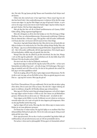 Ko n g r e ss e n s avslut n i n g 	|	615
det. Det står: Får jag lyssna på dig? Resan mot framtidens fack börjar med
att lyssna.
Glöm inte den metod som vi har tagit fram i Stora resan! Jag tror att
den har burit frukt. I den undersökning som vi relaterar till är det fler unga
vuxna som säger: Ja, jag har fått frågan om jag vill gå med i facket. 70 pro-
cent av de unga vuxna som inte är med i facket säger: Jag kan tänka mig att
gå med i facket. Det har hänt någonting nu!
Sätt på dig den här och åk ut bland medlemmarna och lyssna, Kålle!
Glöm aldrig, aldrig organiseringsfrågorna!
Men det viktigaste av allt är den här kedjan av trä. Den fick jag av Helge
Hedbom. Han var arbetsmiljöansvarig i Kommunals avdelning i Dalarna.
Den är daterad den 2 februari 1995. När jag blev vald till andre ordförande
i LO kom den här i ett kuvert till LO med ett brev från Helge.
Han skrev: Jag hade börjat tälja den här. Men det är inte så himla lätt att
tälja en kedja av ett enda stycke trä. Den blev aldrig riktigt färdig. Men när
du, Wanja – jag var ju arbetsmiljöansvarig på förbundet, så jag kände Helge
väl – blev LOs andre ordförande, då fick jag inspiration. Och så gick jag ut
till snickarboden, ställde mig och gjorde klar den här.
Wanja! Den här ska du alltid ha på ditt skrivbord, för den här, Wanja
– och nu blir jag lite gråtmild – ska symbolisera att du ska hålla ihop LOs
förbund. Det ska du göra också, Kålle!
Ett stort tack ska ni alla ha! (Stående ovationer)
Jag ska bara säga en enda sak till. Jag ska tacka Ulla och Per – ni har varit
fantastiska att jobba ihop med – och alla övriga i LO-ledningen. Men just i
dag ett särskilt tack till Ulla och Per, för det är lite gråtmilt det också! Nu
fick jag er att sluta applådera också!
Tack än en gång, alla ni! Nu ska vi göra något annat tillsammans. Nu får
ni slå er ned, tror jag, och nu får Kålle ta över. Men nu gjorde jag precis som
Dan sa – jag tog över scenen. Men jag ska gå nu!
* * *
Karl-Petter Thorwaldsson, LOs nya ordförande: Det är inte lätt att sätta i gång
efter detta. Det är sant som Ulla sa innan. Nu står det i någon tidning att
jag är en stålman, så jag får väl försöka skärpa upp verksamheten.
Men jag och Ulla har suttit ihop på många kongresser, och så fort någon
har sagt något vackert brukar vi fälla en tår. Det värsta var på Malmökon-
gressen. Då fanns det en devis som var ”Alla ska med – så enkelt är det”.
Varje någon sa det fällde vi en tår. Problemet var att i slutet av veckan sa
varenda talare det, så vi satt och grät de sista dagarna på kongressen. Men
nu ska jag försöka samla ihop mig.
Jag har några till att tacka. Men jag ska inte räkna upp en massa namn.
Risken är att man glömmer personer.
De första har vi redan tackat, för jag fick hjälp av en medlem från Han-
delsanställdas förbund att göra det. Det är de enda som jag är riktig avund-
sjuka på här inne i dag.
Kom upp på scenen, för nu ska vi tacka av presidiet! Jag tänker både på
ordförandena och på sekreterarna som ser till att protokollet skrivs.
Nu tackar vi dem med en jätteapplåd. Ni har gjort ett fantastiskt arbete!
 