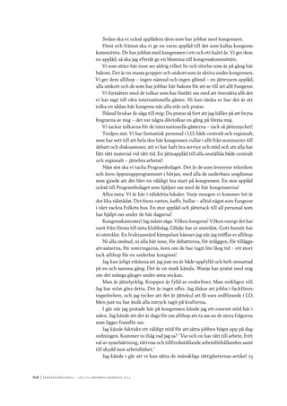 616	|	Ko n g r e ss p r oto k oll – L O s 2 7 e o r d i n a r i e k o n g r e ss 2 0 1 2
Sedan ska vi också applådera dem som har jobbat med kongressen.
Först och främst ska vi ge en varm applåd till det som kallas kongress-
kommittén. De har jobbat med kongressen i ett och ett halvt år. Vi ger dem
en applåd, så ska jag efteråt ge en blomma till kongresskommittén.
Vi som sitter här inne ser aldrig vilket liv och rörelse som är på gång här
bakom. Det är en massa grupper och utskott som är aktiva under kongressen.
Vi ger dem allihop – ingen nämnd och ingen glömd – en jättevarm applåd,
alla utskott och de som har jobbar här bakom för att se till att allt fungerar.
Vi fortsätter med de tolkar som har bistått oss med att översätta allt det
vi har sagt till våra internationella gäster. Ni kan tänka er hur det är att
tolka en sådan här kongress när alla står och pratar.
Ibland brukar de säga till mig: Du pratar så fort att jag håller på att bryta
fingrarna av mig – det var några dövtolkar en gång på första maj.
Vi tackar tolkarna för de internationella gästerna – tack så jättemycket!
Tredjen sist: Vi har fantastisk personal i LO, både centralt och regionalt,
som har sett till att hela den här kongressen rullar i allt från seminarier till
debatt och diskussioner, att vi har haft bra service och stöd och att alla har
fått rätt material vid rätt tid. En jätteapplåd till alla anställda både centralt
och regionalt – jättebra arbetat!
Näst sist ska vi tacka Programbolaget. Det är de som levererar tekniken
och även öppningsprogrammet i början, med alla de underbara ungdomar
som gjorde att det blev en väldigt bra start på kongressen. En stor applåd
också till Programbolaget som hjälper oss med de här kongresserna!
Allra sista: Vi är här i välskötta lokaler. Varje morgon vi kommer hit är
det lika välstädat. Det finns vatten, kaffe, bullar – alltid något som fungerar
i vårt vackra Folkets hus. En stor applåd och jättetack till all personal som
har hjälpt oss under de här dagarna!
Kongresskamrater! Jag måste säga: Vilken kongress! Vilken energi det har
varit från första till sista klubbslag. Glädje har ni utstrålat. Gott humör har
ni utstrålat. En fruktansvärd kämpalust känner jag när jag träffar er allihop.
Ni alla ombud, ni alla här inne, för debatterna, för inläggen, för tilläggs-
att-satserna, för voteringarna, även om de har tagit lite lång tid – ett stort
tack allihop för en underbar kongress!
Jag kan ärligt erkänna att jag just nu är både uppfylld och helt utmattad
på en och samma gång. Det är en stark känsla. Wanja har pratat med mig
om det många gånger under sista veckan.
Man är jättelycklig. Kroppen är fylld av endorfiner. Man verkligen vill.
Jag har velat göra detta. Det är inget offer. Jag älskar att jobba i fackfören-
ingsrörelsen, och jag tycker att det är jättekul att få vara ordförande i LO.
Men just nu har ändå alla intryck tagit på krafterna.
I går när jag pratade här på kongressen kände jag ett enormt stöd här i
salen. Jag kände att det är dags för oss allihop att ta oss an de stora frågorna
som ligger framför oss.
Jag kände faktiskt ett väldigt stöd för att sätta jobben högst upp på dag-
ordningen. Kommer ni ihåg vad jag sa? ”Var och en har rätt till arbete, fritt
val av sysselsättning, rättvisa och tillfredsställande arbetsförhållanden samt
till skydd mot arbetslöshet.”
Jag kände i går att vi kan sätta de mänskliga rättigheternas artikel 23
 