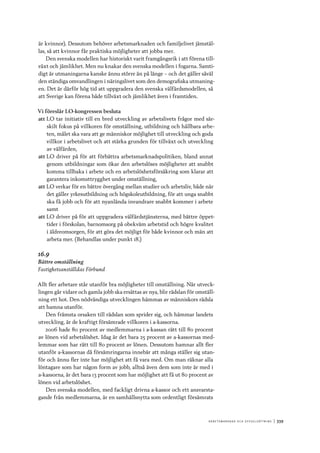 A r b e tsma r k n a d o c h s y ss e ls ätt n i n g 	|	339
är kvinnor). Dessutom behöver arbetsmarknaden och familjelivet jämstäl-
las, så att kvinnor får praktiska möjligheter att jobba mer.
Den svenska modellen har historiskt varit framgångsrik i att förena till-
växt och jämlikhet. Men nu knakar den svenska modellen i fogarna. Samti-
digt är utmaningarna kanske ännu större än på länge – och det gäller såväl
den ständiga omvandlingen i näringslivet som den demografiska utmaning-
en. Det är därför hög tid att uppgradera den svenska välfärdsmodellen, så
att Sverige kan förena både tillväxt och jämlikhet även i framtiden.
Vi föreslår LO-kongressen besluta
att	LO tar initiativ till en bred utveckling av arbetslivets frågor med sär-
skilt fokus på villkoren för omställning, utbildning och hållbara arbe-
ten, målet ska vara att ge människor möjlighet till utveckling och goda
villkor i arbetslivet och att stärka grunden för tillväxt och utveckling
av välfärden,
att	LO driver på för att förbättra arbetsmarknadspolitiken, bland annat
genom utbildningar som ökar den arbetslöses möjligheter att snabbt
komma tillbaka i arbete och en arbetslöshetsförsäkring som klarar att
garantera inkomsttrygghet under omställning,
att	LO verkar för en bättre övergång mellan studier och arbetsliv, både när
det gäller yrkesutbildning och högskoleutbildning, för att unga snabbt
ska få jobb och för att nyanlända invandrare snabbt kommer i arbete
samt
att	LO driver på för att uppgradera välfärdstjänsterna, med bättre öppet-
tider i förskolan, barnomsorg på obekväm arbetstid och högre kvalitet
i äldreomsorgen, för att göra det möjligt för både kvinnor och män att
arbeta mer. (Behandlas under punkt 18.)
16.9
Bättre omställning
Fastighetsanställdas Förbund
Allt fler arbetare står utanför bra möjligheter till omställning. När utveck-
lingen går vidare och gamla jobb ska ersättas av nya, blir rädslan för omställ-
ning ett hot. Den nödvändiga utvecklingen hämmas av människors rädsla
att hamna utanför.
Den främsta orsaken till rädslan som sprider sig, och hämmar landets
utveckling, är de kraftigt försämrade villkoren i a-kassorna.
2006 hade 80 procent av medlemmarna i a-kassan rätt till 80 procent
av lönen vid arbetslöshet. Idag är det bara 25 procent av a-kassornas med-
lemmar som har rätt till 80 procent av lönen. Dessutom hamnar allt fler
utanför a-kassornas då försämringarna innebär att många ställer sig utan-
för och ännu fler inte har möjlighet att få vara med. Om man räknar alla
löntagare som har någon form av jobb, alltså även dem som inte är med i
a-kassorna, är det bara 13 procent som har möjlighet att få ut 80 procent av
lönen vid arbetslöshet.
Den svenska modellen, med fackligt drivna a-kassor och ett ansvarsta-
gande från medlemmarna, är en samhällsnytta som ordentligt försämrats
 