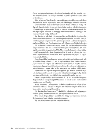 618	|	Ko n g r e ss p r oto k oll – L O s 2 7 e o r d i n a r i e k o n g r e ss 2 0 1 2
Om ni hittar den någonstans – den heter Sagolandet, och den som har gjort
den heter Jan Troell – så titta på den! Den är ganska gammal. En del saker
är föråldrade.
Men se just när Tage Erlander svarar på frågan ute på Bommersvik: Kan-
ske glömde vi att det är på dig det beror om vi kan bygga ett bättre samhälle.
Om vi kan bära med oss härifrån känslan att det faktiskt är på dig och
dig och dig och dig det beror, om vi ska lyckas med de målsättningar som
vi har satt upp på kongressen, då har vi tagit ett jättestort steg framåt, för
det är på dig det beror om vi ska bygga ett bättre samhälle. Tro mig på den
punkten! Det är på dig det beror!
Jag ska visa en sak. I går eftermiddag blev jag faktiskt lite besviken. En
fin tradition som vi har i LO är att den nya ordföranden tillträder först på
avslutningen på kongressen. Det gör man genom att klubba av kongressen.
Jag har en klubba här. Den är gigantisk, och Ulla ska inte få slå sönder den.
Nu är det snart några östgötar som klagar. Jag var nere på sammanslag-
ningskonferens i den nya IF Metall-avdelningen i Östergötland. De hade
tagit fram en jättefin glasklubba, Ulla. Men på tredje beslutet, vet du vad jag
gjorde? Jag slog sönder deras fina glasklubba. Så nu är vi två som har gjort
detta. Jag har lovat att ersätta dem. Men jag vet inte hur jag ska få tag på
en sådan glasklubba.
I går eftermiddag kom Eva, som jag ska arbeta jättemycket ihop med, och
sa: Här har du nyckeln till LO. Vet ni, jag har liksom alltid tänkt – det hörs
ju på namnet LO-borgen – att det skulle vara en nyckel på ungefär sex kilo.
Nu ska man släpa sig fram till porten och öppna den och ta de två trapporna
upp till rummet – jag var säker på det. Men vet ni hur nyckeln till LO ser ut?
Det här var vad jag fick: en plastplupp som gör att man kommer in på
LO. Och jag som trodde att vi hade stor integritet och trygghet. Jag får väl
inte säga vad koden är? Nej, då hade jag avslöjat alldeles för mycket.
Det ska bli jättekul att arbeta ihop med er. Det ska bli jättekul att jobba
ihop med alla er som jobbar på LO och med er som är aktiva runt om i för-
bunden, runt om i landet.
Vi har redan sagt i ledningen att vi ska försöka komma ut till de möten
som ni vill att vi ska resa på. Vi ska göra det vi kan för att göra detta till en
ännu bättre fackförening i framtiden.
Nu ska vi avsluta kongressen. Vi ska få höra två sånger, och sedan ska vi
unisont sjunga Internationalen. Det gör vi ju alltid när vi slutar.
Men innan sången börjar – av rädsla för att jag har bra minne men att
det är extremt kort – ska jag avsluta kongressen.
Jag förklarar härmed LOs 27e kongress avslutad.
 