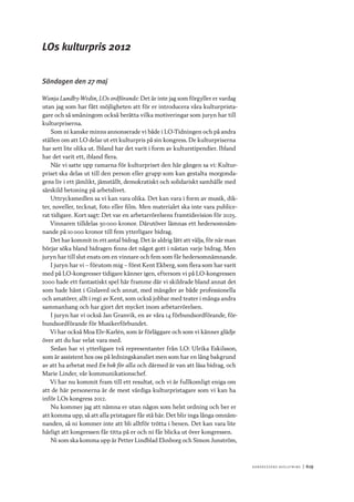 Ko n g r e ss e n s avslut n i n g 	|	619
LOs kulturpris 2012
Söndagen den 27 maj
Wanja Lundby-Wedin, LOs ordförande: Det är inte jag som förgyller er vardag
utan jag som har fått möjligheten att för er introducera våra kulturprista-
gare och så småningom också berätta vilka motiveringar som juryn har till
kulturpriserna.
Som ni kanske minns annonserade vi både i LO-Tidningen och på andra
ställen om att LO delar ut ett kulturpris på sin kongress. De kulturpriserna
har sett lite olika ut. Ibland har det varit i form av kulturstipendier. Ibland
har det varit ett, ibland flera.
När vi satte upp ramarna för kulturpriset den här gången sa vi: Kultur-
priset ska delas ut till den person eller grupp som kan gestalta morgonda-
gens liv i ett jämlikt, jämställt, demokratiskt och solidariskt samhälle med
särskild betoning på arbetslivet.
Uttrycksmedlen sa vi kan vara olika. Det kan vara i form av musik, dik-
ter, noveller, tecknat, foto eller film. Men materialet ska inte vara publice-
rat tidigare. Kort sagt: Det var en arbetarrörelsens framtidsvision för 2025.
Vinnaren tilldelas 50 000 kronor. Därutöver lämnas ett hedersomnäm-
nande på 10 000 kronor till fem ytterligare bidrag.
Det har kommit in ett antal bidrag. Det är aldrig lätt att välja, för när man
börjar söka bland bidragen finns det något gott i nästan varje bidrag. Men
juryn har till slut enats om en vinnare och fem som får hedersomnämnande.
I juryn har vi – förutom mig – först Kent Ekberg, som flera som har varit
med på LO-kongresser tidigare känner igen, eftersom vi på LO-kongressen
2000 hade ett fantastiskt spel här framme där vi skildrade bland annat det
som hade hänt i Gislaved och annat, med mängder av både professionella
och amatörer, allt i regi av Kent, som också jobbar med teater i många andra
sammanhang och har gjort det mycket inom arbetarrörelsen.
I juryn har vi också Jan Granvik, en av våra 14 förbundsordförande, för-
bundsordförande för Musikerförbundet.
Vi har också Moa Elv-Karlén, som är förläggare och som vi känner glädje
över att du har velat vara med.
Sedan har vi ytterligare två representanter från LO: Ulrika Eskilsson,
som är assistent hos oss på ledningskansliet men som har en lång bakgrund
av att ha arbetat med En bok för alla och därmed är van att läsa bidrag, och
Marie Linder, vår kommunikationschef.
Vi har nu kommit fram till ett resultat, och vi är fullkomligt eniga om
att de här personerna är de mest värdiga kulturpristagare som vi kan ha
inför LOs kongress 2012.
Nu kommer jag att nämna er utan någon som helst ordning och ber er
att komma upp, så att alla pristagare får stå här. Det blir inga långa omnäm-
nanden, så ni kommer inte att bli alltför trötta i benen. Det kan vara lite
härligt att kongressen får titta på er och ni får blicka ut över kongressen.
Ni som ska komma upp är Petter Lindblad Ehnborg och Simon Junström,
 