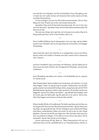 620	|	Ko n g r e ss p r oto k oll – L O s 2 7 e o r d i n a r i e k o n g r e ss 2 0 1 2
som står för ett av bidragen, Jan-Ewert Strömbäck, Jenny Wrangborg, som
ni redan har sett under veckan och dessutom hört andra nämna och läsa,
och Mats Hammarlund.
Vi har ytterligare två som har fått hedersomnämnanden. Det är Yana
Mang och Aino Trosell, som tyvärr inte kunde komma hit.
Jag tänkte börja med de fem hedersomnämnande. Nu vet ni inte vem
som har fått priset. Jag tänkte börja med att läsa hedersomnämnanden för
dem som är här.
Det står inte riktigt vad ni gör här, och ni kommer att undra vilka de är.
Så jag tänkte gå fram, så får ni kort berätta vilka ni är.
* * *
Petter Lindblad Ehnborg: Jag är mångsysslare, kan man säga. Jag har jobbat
mycket inom Handels, men nu har jag börjat på universitetet och pluggar
till psykolog.
* * *
Simon Junström: Jag är väl också lite av en mångsysslare, precis som Petter.
Jag har också varit medlem i Handels men läser numera till en masterexa-
men i historia.
* * *
Jan-Ewert Strömbäck: Jag är journalist och författare. Jag har jobbat på Ar-
betet innan den hette Arbetet, det vill säga på LO-Tidningen, och på andra
redaktioner.
* * *
Jenny Wrangborg: Jag jobbar som vikarie i ett förskolekök just nu. Jag skri-
ver mycket poesi.
Mats Hammarlund: Jag har jobbat som timmerman och snickare i 20 år på
olika byggen. Sedan var jag med på ett projekt i Sydamerika, och det blev
ganska mycket internationellt fackligt arbete, så jag hamnade på LO-TCO
Biståndsnämnd. Jag skriver dikter sedan sju åtta år. De handlar mycket om
byggande. Jag har fem häften med dikter – jag jobbade hela lördagen med
att trycka upp och häfta själv. Jag blir glad om ni tar med er. Det är fem
olika från byggen som kommer att finnas här utanför.
* * *
Wanja Lundby-Wedin, LOs ordförande: Då tänkte jag börja med att läsa mo-
tiveringarna för dem som har fått hedersomnämnanden. Jag kan börja med
dig, Mats, när jag ändå står här. Du har tävlingens mest omfattande bidrag
med dikter, reseberättelser, bilder och musik. En del av det var inte riktigt
gångbart, eftersom det skulle vara något nytt. Men du hade också nytt som
inte vara publicerat tidigare. Vi har fått se en stor del av dina alster. Det är
fantastiskt. Jag har läst mycket av det tidigare.
Juryns motivering till dig, Mats, är: ”Mats Hammarlund vill visa var
orättvisan finns och hur samhället bör se ut. Framtidsvisionen vill han se
 