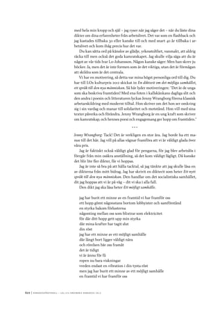 622	|	Ko n g r e ss p r oto k oll – L O s 2 7 e o r d i n a r i e k o n g r e ss 2 0 1 2
med hela min kropp och själ – jag ryser när jag säger det – när du läste dina
dikter om dina erfarenheter från arbetslivet. Det var som en flashback och
jag kastades tillbaka 30 eller kanske till och med snart 40 år tillbaka i ar-
betslivet och kom ihåg precis hur det var.
Du kan sätta ord på känslor av glädje, yrkesstolthet, vanmakt, att aldrig
räcka till men också det goda kamratskapet. Jag skulle vilja säga att du är
något av vår tids Ivar Lo-Johansson. Någon kanske säger: Men han skrev ju
böcker. Ja, men det är inte formen som är det viktiga, utan det är förmågan
att skildra som är det centrala.
Vi har en motivering, så detta var mina högst personliga ord till dig. Du
har till LOs kulturpris 2012 skickat in En diktsvit om det möjliga samhället,
ett språk till den nya människan. Så här lyder motiveringen: ”Det är de unga
som ska beskriva framtiden! Med ena foten i kallskänkans dagliga slit och
den andra i poesin och litteraturen lyckas Jenny Wrangborg förena klassisk
arbetarskildring med modernt tilltal. Hon skriver om det hon ser omkring
sig i sin vardag och manar till solidaritet och motstånd. Hon vill med sina
texter påverka och förändra. Jenny Wrangborg är en ung kraft som skriver
om kamratskap, och hennes poesi och engagemang ger hopp om framtiden.”
* * *
Jenny Wrangborg: Tack! Det är verkligen en stor ära. Jag borde ha ett ma-
nus till det här. Jag vill på allas vägnar framföra att vi är väldigt glada över
våra pris.
Jag är faktiskt också väldigt glad för pengarna, för jag blev arbetslös i
förrgår från min osäkra anställning, så det kom väldigt lägligt. Då kanske
det blir lite fler dikter, får vi hoppas.
Jag är inte så bra på att hålla tacktal, så jag tänkte att jag skulle läsa en
av dikterna från mitt bidrag. Jag har skrivit en diktsvit som heter Ett nytt
språk till den nya människan. Den handlar om det socialistiska samhället,
dit jag hoppas att vi är på väg – dit vi ska i alla fall.
Den dikt jag ska läsa heter Ett möjligt samhälle.
jag har burit ett minne av en framtid vi har framför oss
ett hopp gömt någonstans bortom lobbyister och samförstånd
en styrka bakom förlusterna
någonting mellan oss som blixtrar som elektricitet
för där ditt hopp gett upp min styrka
där mina krafter har tagit slut
din röst
jag har ett minne av ett möjligt samhälle
där långt bort ligger väldigt nära
och rörelsen bär oss framåt
det är tidigt
vi är ännu för få
ropen nu bara viskningar
vreden endast en vibration i din tysta röst
men jag har burit ett minne av ett möjligt samhälle
en framtid vi har framför oss
 