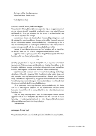 Ko n g r e ss e n s avslut n i n g 	|	623
där ingen jobbar för någon annan
men alla arbetar för varandra
Tack så jättemycket!
Eleanor Roosevelt Award for Human Rights
Wanja Lundby-Wedin, LOs ordförande: Jag skulle vilja ta er uppmärksamhet
ett par minuter, ja, själv bara så där 30 sekunder, men en av våra förbunds-
ordförande ska få ett par minuter. Fast det är inte så att han har bett om
det. Han sa nej lite så där förläget.
Men när man får ett pris för sitt arbete för mänskliga rättigheter – och
får något så fint som heter Eleanor Roosevelt Award for Human Rights och
får det tillsammans som sin amerikanska kollega – då tycker jag att det är
värt att uppmärksamma på vår kongress. Det kommer också att informeras
om det på en pressträff, och den amerikanska kollegan är här.
Han var så anspråkslös, denne man, att han bara kom och sa: Jag vill att
du ska veta att vi har fått löfte att låna pressrummet en liten stund.
Jag pratar om P-O Sjöö. Jag tycker att vi ska ge P-O en applåd, så kan han
berätta varför han får detta fantastiska pris.
* * *
Per-Olof Sjöö, GS: Tack så mycket, Wanja! Du vet, vi är ju inte vana vid att
ta emot pris. Vi är mest vana att få skäll, som fackliga företrädare, så det
känns lite obekvämt. Men jag är naturligtvis djupt hedrad över att ha blivit
tilldelad det här priset tillsammans med min amerikanska kollega.
Upprinnelsen till historien är Swedwoodarbetarnas kamp för fackliga
rättigheter i Danville i Virginia, USA. Den historien har pågått länge, och
den har också varit mycket uppmärksammad här i Sverige. Man kämpade
länge för rätten att organisera sig. Vi gjorde det tillsammans i en interna-
tionell kampanj som så småningom utmynnade i att man både bildade fack-
förening och träffade kollektivavtal på fabriken.
Det är egentligen varken jag eller min amerikanska kollega Bill Street
som ska ha det här priset. Det mod och den beslutsamhet som våra arbets-
kamrater visade i Danwill är exempellös, för vi ska veta vilka insatser de
hade i sin fajt.
Varje ord, varje viskning om att bilda fackförening var förenat med en
uppenbar risk att bli av med jobbet. För det mod och den kraft som de visade
tycker jag – vi har ju inget pris att dela ut – att vi ska ge de här arbetarna en
sådan applåd att den hörs tvärs över Atlanten.
Tack ska ni ha!
Lördagen den 26 maj
Wanja Lundby-Wedin, LO avtackade lyssnarna från Stora Resanprojektet.
 