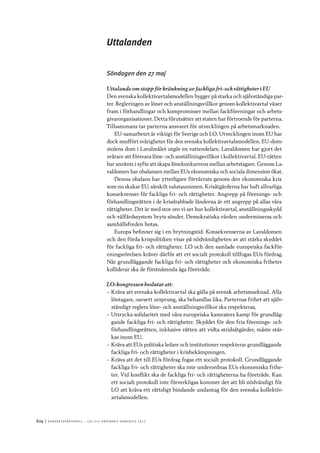 624	|	Ko n g r e ss p r oto k oll – L O s 2 7 e o r d i n a r i e k o n g r e ss 2 0 1 2
Uttalanden
Söndagen den 27 maj
Uttalande om stopp för kränkning av fackliga fri- och rättigheter i EU
Den svenska kollektivavtalsmodellen bygger på starka och självständiga par-
ter. Regleringen av löner och anställningsvillkor genom kollektivavtal växer
fram i förhandlingar och kompromisser mellan fackföreningar och arbets-
givarorganisationer. Detta förutsätter att staten har förtroende för parterna.
Tillsammans tar parterna ansvaret för utvecklingen på arbetsmarknaden.
EU-samarbetet är viktigt för Sverige och LO. Utvecklingen inom EU har
dock medfört svårigheter för den svenska kollektivavtalsmodellen. EU-dom-
stolens dom i Lavalmålet utgör en vattendelare. Lavaldomen har gjort det
svårare att försvara löne- och anställningsvillkor i kollektivavtal. EU-rätten
har använts i syfte att skapa lönekonkurrens mellan arbetstagare. Genom La-
valdomen har obalansen mellan EUs ekonomiska och sociala dimension ökat.
Denna obalans har ytterligare förvärrats genom den ekonomiska kris
som nu skakar EU, särskilt valutaunionen. Krisåtgärderna har haft allvarliga
konsekvenser för fackliga fri- och rättigheter. Angrepp på förenings- och
förhandlingsrätten i de krisdrabbade länderna är ett angrepp på allas våra
rättigheter. Det är med stor oro vi ser hur kollektivavtal, anställningsskydd
och välfärdssystem bryts sönder. Demokratiska värden undermineras och
samhällsfreden hotas.
Europa befinner sig i en brytningstid. Konsekvenserna av Lavaldomen
och den förda krispolitiken visar på nödvändigheten av att stärka skyddet
för fackliga fri- och rättigheter. LO och den samlade europeiska fackför-
eningsrörelsen kräver därför att ett socialt protokoll tillfogas EUs fördrag.
När grundläggande fackliga fri- och rättigheter och ekonomiska friheter
kolliderar ska de förstnämnda äga företräde.
LO-kongressen beslutar att:
–– Kräva att svenska kollektivavtal ska gälla på svensk arbetsmarknad. Alla
löntagare, oavsett ursprung, ska behandlas lika. Parternas frihet att själv-
ständigt reglera löne- och anställningsvillkor ska respekteras,
–– Uttrycka solidaritet med våra europeiska kamraters kamp för grundläg-
gande fackliga fri- och rättigheter. Skyddet för den fria förenings- och
förhandlingsrätten, inklusive rätten att vidta stridsåtgärder, måste stär-
kas inom EU.
–– Kräva att EUs politiska ledare och institutioner respekterar grundläggande
fackliga fri- och rättigheter i krisbekämpningen.
–– Kräva att det till EUs fördrag fogas ett socialt protokoll. Grundläggande
fackliga fri- och rättigheter ska inte underordnas EUs ekonomiska frihe-
ter. Vid konflikt ska de fackliga fri- och rättigheterna ha företräde. Kan
ett socialt protokoll inte förverkligas kommer det att bli nödvändigt för
LO att kräva ett rättsligt bindande undantag för den svenska kollektiv-
avtalsmodellen.
 