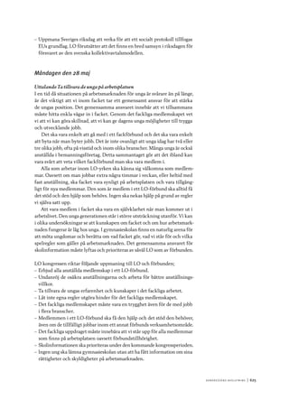 Ko n g r e ss e n s avslut n i n g 	|	625
–– Uppmana Sveriges riksdag att verka för att ett socialt protokoll tillfogas
EUs grundlag. LO förutsätter att det finns en bred samsyn i riksdagen för
försvaret av den svenska kollektivavtalsmodellen.
Måndagen den 28 maj
Uttalande Ta tillvara de unga på arbetsplatsen
I en tid då situationen på arbetsmarknaden för unga är svårare än på länge,
är det viktigt att vi inom facket tar ett gemensamt ansvar för att stärka
de ungas position. Det gemensamma ansvaret innebär att vi tillsammans
måste hitta enkla vägar in i facket. Genom det fackliga medlemskapet vet
vi att vi kan göra skillnad, att vi kan ge dagens unga möjligheter till trygga
och utvecklande jobb.
Det ska vara enkelt att gå med i ett fackförbund och det ska vara enkelt
att byta när man byter jobb. Det är inte ovanligt att unga idag har två eller
tre olika jobb, ofta på visstid och inom olika branscher. Många unga är också
anställda i bemanningsföretag. Detta sammantaget gör att det ibland kan
vara svårt att veta vilket fackförbund man ska vara medlem i.
Alla som arbetar inom LO-yrken ska känna sig välkomna som medlem-
mar. Oavsett om man jobbar extra några timmar i veckan, eller heltid med
fast anställning, ska facket vara synligt på arbetsplatsen och vara tillgäng-
ligt för nya medlemmar. Den som är medlem i ett LO-förbund ska alltid få
det stöd och den hjälp som behövs. Ingen ska nekas hjälp på grund av regler
vi själva satt upp.
Att vara medlem i facket ska vara en självklarhet när man kommer ut i
arbetslivet. Den unga generationen står i större utsträckning utanför. Vi kan
i olika undersökningar se att kunskapen om facket och om hur arbetsmark-
naden fungerar är låg hos unga. I gymnasieskolan finns en naturlig arena för
att möta ungdomar och berätta om vad facket gör, vad vi står för och vilka
spelregler som gäller på arbetsmarknaden. Det gemensamma ansvaret för
skolinformation måste lyftas och prioriteras av såväl LO som av förbunden.
LO kongressen riktar följande uppmaning till LO och förbunden;
–– Erbjud alla anställda medlemskap i ett LO-förbund.
–– Undanröj de osäkra anställningarna och arbeta för bättre anställnings-
villkor.
–– Ta tillvara de ungas erfarenhet och kunskaper i det fackliga arbetet.
–– Låt inte egna regler utgöra hinder för det fackliga medlemskapet.
–– Det fackliga medlemskapet måste vara en trygghet även för de med jobb
i flera branscher.
–– Medlemmen i ett LO-förbund ska få den hjälp och det stöd den behöver,
även om de tillfälligt jobbar inom ett annat förbunds verksamhetsområde.
–– Det fackliga uppdraget måste innebära att vi står upp för alla medlemmar
som finns på arbetsplatsen oavsett förbundstillhörighet.
–– Skolinformationen ska prioriteras under den kommande kongressperioden.
–– Ingen ung ska lämna gymnasieskolan utan att ha fått information om sina
rättigheter och skyldigheter på arbetsmarknaden.
 