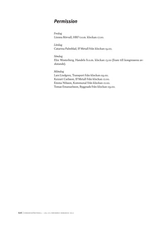 626	|	Ko n g r e ss p r oto k oll – L O s 2 7 e o r d i n a r i e k o n g r e ss 2 0 1 2
Permission
Fredag
Linnea Rörvall, HRF t.o.m. klockan 17.00.
Lördag
Catarina Palmblad, IF Metall från klockan 19.00.
Söndag
Elin Westerberg, Handels fr.o.m. klockan 13.00 (fram till kongressens av-
slutande).
Måndag
Lars Lindgren, Transport från klockan 09.00.
Kennet Carlsson, IF Metall från klockan 12.00.
Emma Nilsson, Kommunal från klockan 12.00.
Tomas Emanuelsson, Byggnads från klockan 09.00.
 