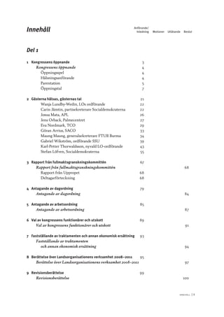 I n n e h åll 	|	I
Del 1
1	 Kongressens öppnande	 3
Kongressens öppnande	 4
Öppningsspel	 4
Hälsningsanförande	 4
Parentation	 5
Öppningstal	 7
2	 Gästerna hälsas, gästernas tal	 21
Wanja Lundby-Wedin, LOs ordförande	 22
Carin Jämtin, partisekreterare Socialdemokraterna	 22
Josua Mata, APL	 26
Jens Orback, Palmecentret	 27
Eva Nordmark, TCO	 29
Göran Arrius, SACO	 33
Maung Maung, generalsekreterare FTUB Burma	 34
Gabriel Wikström, ordförande SSU	 39
Karl-Petter Thorwaldsson, nyvald LO-ordförande	 43
Stefan Löfven, Socialdemokraterna	 55
3	 Rapport från fullmaktsgranskningskommittén	 67
Rapport från fullmaktsgranskningskommittén­			 	 68
Rapport från Uppropet	 68
Deltagarförteckning	 68
4	 Antagande av dagordning	 79
Antagande av dagordning			 	 84
5	 Antagande av arbetsordning	 85
Antagande av arbetsordning			 	 87
6	 Val av kongressens funktionärer och utskott	 89
Val av kongressens funktionärer och utskott			 	 91
7	 Fastställande av traktamenten och annan ekonomisk ersättning	 93
Fastställande av traktamenten
och annan ekonomisk ersättning	 			 94
8	 Berättelse över Landsorganisationens verksamhet 2008–2011	 95
Berättelse över Landsorganisationens verksamhet 2008–2011			 	 97
9	Revisionsberättelse	 99
Revisionsberättelse	 			 100
Innehåll	Anförande/
	 Inledning	 Motioner	Utlåtande	Beslut
 