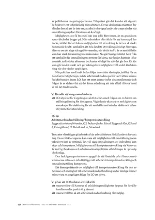 340	|	Ko n g r e ss p r oto k oll – L O s 2 7 e o r d i n a r i e k o n g r e ss 2 0 1 2
av politikerna i regeringspartierna. Tillspetsat går det kanske att säga att
de bedriver ett inbördeskrig mot arbetare. Deras ideologiska mantran för-
blindar dem så att de inte ser, att det är det egna landet de trasar sönder när
omställningsskyddet försämras så kraftigt.
Möjligheten att få bra stöd när ens jobb försvinner, är en grundsten
som välståndet bygger på. När människor blir rädda för att hamna på bar
backe, istället för att känna möjligheten till utveckling är det en så starkt
hämmande kraft i samhället, att hela landets utveckling allvarligt försvagas.
Idéerna om att våga stå upp för varandra, när det är tufft, är en samhällsidé
som har stark förankring hos människor. Nu går Sverige istället bort från
ett samhälle där omställningens system får kosta, när landet hamnar i eko-
nomiskt tuffa tider, eftersom det kostar väldigt lite när det går bra. En idé
som gör landet starkt och ger näringslivet möjligheter till snabb återhämt-
ning när det vänder uppåt igen.
När politiker med kraft hellre följer teoretiska ideologier, istället för en
handfast verklighetssyn, måste arbetsmarknadens parter ta ett större ansvar.
Fackförbunden inom LO, har ett stort ansvar inför sina medlemmar och
frågan är av sådan vikt att det finns anledning att inte alltid i första hand
se till det traditionella.
Vi föreslår att kongressen beslutar
att	LOs styrelse får i uppdrag att aktivt arbeta med frågan om en bättre om-
ställningslösning för löntagarna. Vägledande ska vara en verklighetssyn
som skapar förutsättning för ett samhälle med mindre rädsla och större
utrymme för utveckling.
16.10
Arbetsmarknadsutbildning/kompetensutveckling
Byggnadsarbetareförbundet, GS, Industrifacket Metall Byggnads Öst, GS avd
8, Östergötland, IF Metall avd 22, Sörmland
Trots stor efterfrågan på arbetskraft är arbetslösheten förhållandevis fortsatt
hög. En av förklaringarna kan vara att möjligheten till omställning inom
yrkeslivet inte är optimal, det vill säga omställningen av individens kun-
skap och kompetens. Möjligheterna till kompetensutveckling via Komvux
är kraftigt beskuren och arbetsmarknadspolitiska utbildningar är i princip
obefintliga.
Den fackliga organisationens uppgift är att företräda och tillvarata med-
lemmarnas intressen och däri ligger att arbeta för kompetensutveckling och
omställning till ny kompetens.
Ett återupprättande av möjlighet till kompetensutveckling för den ar-
betslöse och möjlighet till arbetsmarknadsutbildning under rimliga former
måste vara en angelägen fråga för LO att driva.
Vi yrkar att LO beslutar att verka för
att	resurser förs till Komvux så utbildningsmöjligheter öppnas för fler (Be-
handlas under punkt 16.4.2) samt
att	resurser tillförs så att arbetsmarknadsutbildning blir möjlig.
 