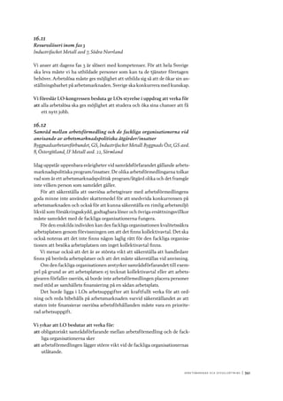 A r b e tsma r k n a d o c h s y ss e ls ätt n i n g 	|	341
16.11
Resursslöseri inom fas 3
Industrifacket Metall avd 7, Södra Norrland
Vi anser att dagens fas 3 är slöseri med kompetenser. För att hela Sverige
ska leva måste vi ha utbildade personer som kan ta de tjänster företagen
behöver. Arbetslösa måste ges möjlighet att utbilda sig så att de ökar sin an-
ställningsbarhet på arbetsmarknaden. Sverige ska konkurrera med kunskap.
Vi föreslår LO-kongressen besluta ge LOs styrelse i uppdrag att verka för
att	alla arbetslösa ska ges möjlighet att studera och öka sina chanser att få
ett nytt jobb.
16.12
Samråd mellan arbetsförmedling och de fackliga organisationerna vid
anvisande av arbetsmarknadspolitiska åtgärder/insatser
Byggnadsarbetareförbundet, GS, Industrifacket Metall Byggnads Öst, GS avd.
8, Östergötland, IF Metall avd. 22, Sörmland
Idag uppstår uppenbara svårigheter vid samrådsförfarandet gällande arbets-
marknadspolitiska program/insatser. De olika arbetsförmedlingarna tolkar
vad som är ett arbetsmarknadspolitisk program/åtgärd olika och det framgår
inte vilken person som samrådet gäller.
För att säkerställa att oseriösa arbetsgivare med arbetsförmedlingens
goda minne inte använder skattemedel för att snedvrida konkurrensen på
arbetsmarknaden och också för att kunna säkerställa en rimlig arbetsmiljö
likväl som försäkringsskydd, godtagbara löner och övriga ersättningsvillkor
måste samrådet med de fackliga organisationerna fungera.
För den enskilda individen kan den fackliga organisationen kvalitetssäkra
arbetsplatsen genom förvissningen om att det finns kollektivavtal. Det ska
också noteras att det inte finns någon laglig rätt för den fackliga organisa-
tionen att besöka arbetsplatsen om inget kollektivavtal finns.
Vi menar också att det är av största vikt att säkerställa att handledare
finns på berörda arbetsplatser och att det måste säkerställas vid anvisning.
Om den fackliga organisationen avstyrker samrådsförfarandet till exem-
pel på grund av att arbetsplatsen ej tecknat kollektivavtal eller att arbets-
givaren förfaller oseriös, så borde inte arbetsförmedlingen placera personer
med stöd av samhällets finansiering på en sådan arbetsplats.
Det borde ligga i LOs arbetsuppgifter att kraftfullt verka för att ord-
ning och reda bibehålls på arbetsmarknaden varvid säkerställandet av att
staten inte finansierar oseriösa arbetsförhållanden måste vara en priorite-
rad arbetsuppgift.
Vi yrkar att LO beslutar att verka för:
att	obligatoriskt samrådsförfarande mellan arbetsförmedling och de fack-
liga organisationerna sker
att	arbetsförmedlingen lägger större vikt vid de fackliga organisationernas
utlåtande.
 