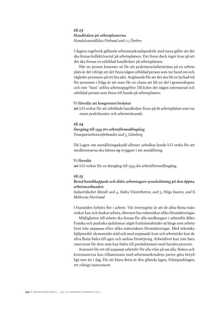 342	|	Ko n g r e ss p r oto k oll – L O s 2 7 e o r d i n a r i e k o n g r e ss 2 0 1 2
16.13
Handledare på arbetsplatserna
Handelsanställdas Förbund avd 11, Örebro
I dagens regelverk gällande arbetsmarknadspraktik med mera gäller att det
ska finnas kollektivavtal på arbetsplatsen. Det finns dock inget krav på att
det ska finnas en utbildad handledare på arbetsplatsen.
När en person kommer ut för att praktisera/arbetsträna på en arbets-
plats är det viktigt att det finns någon utbildad person som tar hand om och
vägleder personen på ett bra sätt. Avgörande för att det ska bli en lyckad tid
för personen i fråga är att man får en chans att bli en del i gemenskapen
och inte ”bara” utföra arbetsuppgifter. Då krävs det någon intresserad och
utbildad person som finns till hands på arbetsplatsen.
Vi föreslår att kongressen beslutar
att	LO verkar för att utbildade handledare finns på de arbetsplatser som tar
emot praktikanter och arbetstränande.
16.14
Återgång till 1935 års arbetsförmedlingslag
Transportarbetareförbundet avd 3, Göteborg
Då Lagen om anställningsskydd alltmer urholkas borde LO verka för att
medlemmarna ska känna sig tryggare i sin anställning.
Vi föreslår
att	LO verkar för en återgång till 1935 års arbetsförmedlingslag.
16.15
Bered handikappade och äldre arbetstagare sysselsättning på den öppna
arbetsmarknaden
Industrifacket Metall avd 4, Södra Västerbotten, avd 5, Höga kusten, avd 6,
Mellersta Norrland
I framtiden behövs fler i arbete. Vår övertygelse är att de allra flesta män-
niskor kan och önskar arbeta, däremot har människor olika förutsättningar.
Möjligheten till arbete ska finnas för alla medborgare i arbetsför ålder.
Fysiska och psykiska sjukdomar utgör funktionshinder så länge som arbets-
livet inte anpassas efter olika människors förutsättningar. Med tekniska
hjälpmedel, ekonomiskt stöd och med anpassade krav och arbetstider kan de
allra flesta bidra till egen och andras försörjning. Arbetslivet kan inte bara
reserveras för dem som kan bidra till produktionen med hundra procent.
Ansvaret för ett väl anpassat arbetsliv för alla vilar på oss alla. Staten och
kommunerna kan tillsammans med arbetsmarknadens parter göra betyd-
ligt mer än i dag. För att klara detta är den glömda lagen, Främjandelagen,
ett viktigt instrument.
 