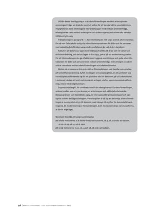 348	|	Ko n g r e ss p r oto k oll – L O s 2 7 e o r d i n a r i e k o n g r e ss 2 0 1 2
Utifrån dessa överläggningar ska arbetsförmedlingen meddela arbetsgivaren
anvisningar i fråga om åtgärder som bör vidtas för att bereda bättre sysselsättnings-
möjligheter åt äldre arbetstagare eller arbetstagare med nedsatt arbetsförmåga.
Arbetsgivaren samt berörda arbetsgivar- och arbetstagarorganisationer ska beredas
tillfälle att yttra sig.
Främjandelagens paragraf 8–13 har inte tillämpats fullt ut på svensk arbetsmarknad.
Om så vore fallet skulle troligtvis arbetslöshetsproblemen för äldre och för personer
med nedsatt arbetsförmåga vara mindre omfattande än vad de är i dagsläget.
Faktumet att delarna av lagen som tillämpas framför allt är de som rör varsel vid
driftsinskränkning, och det att lagen är från 1974, pekar på ett moderniseringsbehov.
För att främjandelagen ska ge effekter som tryggare anställningar och goda arbetsför-
hållanden för äldre och personer med nedsatt arbetsförmåga krävs troligen också ett
utökat samarbete mellan arbetsförmedlingen och arbetsmiljöverket.
Motion 16.16 resonerar kring den del av främjandelagen som handlar om varselav-
gift vid driftsinskränkning. Syftet med lagen och varselavgiften, är att samhället ska
ha möjlighet att förbereda sig för att ge ett bra stöd till dem som går ut i arbetslöshet.
I motionen hävdas att brott mot denna del av lagen, utefter lagens nuvarande utform-
ning, inte är tillräckligt kännbart.
Dagens varselavgift, för uteblivet varsel från arbetsgivaren till arbetsförmedlingen,
spänner mellan 100 och 500 kronor per arbetstagare och påbörjad arbetsvecka.
Beloppsgränsen som fastställdes 1974, är inte kopplad till prisbasbeloppet och van-
ligtvis utdöms det lägsta beloppet. Varselavgiften är så låg att det enligt arbetsförmed-
lingen är meningslöst att gå till domstol, med hänsyn till utgifter för domstolsförhand-
lingarna. En modernisering av främjandelagen, även med avseende på varselavgifterna,
är därför angeläget.
Styrelsen föreslås att kongressen beslutar
att	bifalla motionerna 16.8 första–tredje att-satserna, 16.9, 16.10 andra att-satsen,
16.12–16.13, 16.15–16.16 samt
att	avslå motionerna 16.11, 16.14 och 18.28 andra att-satsen.
 