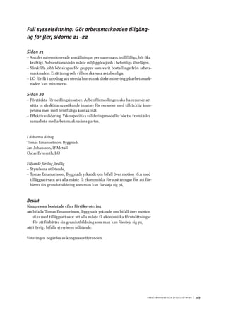 A r b e tsma r k n a d o c h s y ss e ls ätt n i n g 	|	349
Full sysselsättning: Gör arbetsmarknaden tillgäng-
lig för fler, sidorna 21–22
Sidan 21
–– Antalet subventionerade anställningar, permanenta och tillfälliga, bör öka
kraftigt. Subventionsnivån måste möjliggöra jobb i befintliga lönelägen.
–– Särskilda jobb bör skapas för grupper som varit borta länge från arbets-
marknaden. Ersättning och villkor ska vara avtalsenliga.
–– LO för få i uppdrag att utreda hur etnisk diskriminering på arbetsmark-
naden kan minimeras.
Sidan 22
–– Förstärkta förmedlingsinsatser. Arbetsförmedlingen ska ha resurser att
sätta in särskilda uppsökande insatser för personer med tillräcklig kom-
petens men med bristfälliga kontaktnät.
–– Effektiv validering. Yrkesspecifika valideringsmodeller bör tas fram i nära
samarbete med arbetsmarknadens parter.
I debatten deltog
Tomas Emanuelsson, Byggnads
Jan Johansson, IF Metall
Oscar Erneroth, LO
Följande förslag förelåg
–– Styrelsens utlåtande,
–– Tomas Emanuelsson, Byggnads yrkande om bifall över motion 16.11 med
tilläggsatt-sats: att alla måste få ekonomiska förutsättningar för att för-
bättra sin grundutbildning som man kan försörja sig på,
Beslut
Kongressen beslutade efter försöksvotering
att	bifalla Tomas Emanuelsson, Byggnads yrkande om bifall över motion
16.11 med tilläggsatt-sats: att alla måste få ekonomiska förutsättningar
för att förbättra sin grundutbildning som man kan försörja sig på,
att	i övrigt bifalla styrelsens utlåtande.
Voteringen begärdes av kongressordföranden.
 