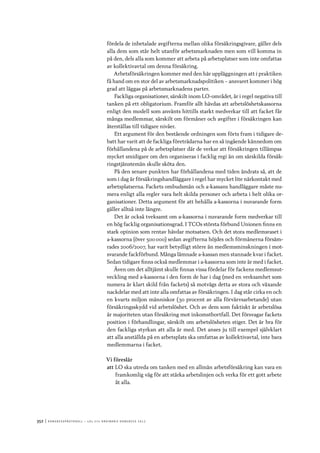352	|	Ko n g r e ss p r oto k oll – L O s 2 7 e o r d i n a r i e k o n g r e ss 2 0 1 2
fördela de inbetalade avgifterna mellan olika försäkringsgivare, gäller dels
alla dem som står helt utanför arbetsmarknaden men som vill komma in
på den, dels alla som kommer att arbeta på arbetsplatser som inte omfattas
av kollektivavtal om denna försäkring.
Arbetsförsäkringen kommer med den här uppläggningen att i praktiken
få hand om en stor del av arbetsmarknadspolitiken – ansvaret kommer i hög
grad att läggas på arbetsmarknadens parter.
Fackliga organisationer, särskilt inom LO-området, är i regel negativa till
tanken på ett obligatorium. Framför allt hävdas att arbetslöshetskassorna
enligt den modell som använts hittills starkt medverkar till att facket får
många medlemmar, särskilt om förmåner och avgifter i försäkringen kan
återställas till tidigare nivåer.
Ett argument för den bestående ordningen som förts fram i tidigare de-
batt har varit att de fackliga företrädarna har en så ingående kännedom om
förhållandena på de arbetsplatser där de verkar att försäkringen tillämpas
mycket smidigare om den organiseras i facklig regi än om särskilda försäk-
ringstjänstemän skulle sköta den.
På den senare punkten har förhållandena med tiden ändrats så, att de
som i dag är försäkringshandläggare i regel har mycket lite närkontakt med
arbetsplatserna. Fackets ombudsmän och a-kassans handläggare måste nu-
mera enligt alla regler vara helt skilda personer och arbeta i helt olika or-
ganisationer. Detta argument för att behålla a-kassorna i nuvarande form
gäller alltså inte längre.
Det är också tveksamt om a-kassorna i nuvarande form medverkar till
en hög facklig organisationsgrad. I TCOs största förbund Unionen finns en
stark opinion som rentav hävdar motsatsen. Och det stora medlemsraset i
a-kassorna (över 500 000) sedan avgifterna höjdes och förmånerna försäm-
rades 2006/2007, har varit betydligt större än medlemsminskningen i mot-
svarande fackförbund. Många lämnade a-kassan men stannade kvar i facket.
Sedan tidigare finns också medlemmar i a-kassorna som inte är med i facket.
Även om det alltjämt skulle finnas vissa fördelar för fackens medlemsut-
veckling med a-kassorna i den form de har i dag (med en verksamhet som
numera är klart skild från fackets) så motvägs detta av stora och växande
nackdelar med att inte alla omfattas av försäkringen. I dag står cirka en och
en kvarts miljon människor (30 procent av alla förvärvsarbetande) utan
försäkringsskydd vid arbetslöshet. Och av dem som faktiskt är arbetslösa
är majoriteten utan försäkring mot inkomstbortfall. Det försvagar fackets
position i förhandlingar, särskilt om arbetslösheten stiger. Det är bra för
den fackliga styrkan att alla är med. Det anses ju till exempel självklart
att alla anställda på en arbetsplats ska omfattas av kollektivavtal, inte bara
medlemmarna i facket.
Vi föreslår
att	LO ska utreda om tanken med en allmän arbetsförsäkring kan vara en
framkomlig väg för att stärka arbetslinjen och verka för ett gott arbete
åt alla.
 