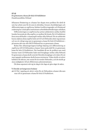 A r b e tsma r k n a d o c h s y ss e ls ätt n i n g 	|	353
16.19
En gemensam a-kassa för hela LO-kollektivet
Handelsanställdas Förbund
Alliansens försämring av a-kassan har skapat stora problem för såväl de
som har arbete som för de som är arbetslösa. Genom chockhöjningen och
differentieringen av avgifterna, hårdare kvalificeringsregler och försämrad
ersättning har också själva institutionen arbetslöshetsförsäkringen urholkats.
Differentieringen av avgifterna har prövat solidariteten mellan fackför-
bunden beroende på vilka avgifter en medlem får betala. För LO-kollektivet
finns stora skillnader i a-kasseavgift mellan olika förbund. För att solidariskt
kunna utjämna dessa avgifter krävs att LO och förbunden sluter sig samman
och tar ett viktigt steg mot en gemensam a-kassa för hela LO-kollektivet –
på samma sätt som alla SACO-förbund har en gemensam a-kassa.
Redan före alliansregeringens kraftiga höjning och differentiering av
avgifterna till LO-förbundens a-kassor fanns goda skäl för en gemensam
kassa för hela LO-kollektivet. Det handlade då om de problem som med-
lemmar inom LO-förbunden hade med övergångar mellan olika förbund.
En gemensam a-kassa skulle avsevärt förenkla övergångar och risken för att
man tappade medlemmar skulle kunna minimeras. Vidare skulle ett större
kollektiv bli säkrare, inte minst för de mindre förbunden, och det skulle ge
stora möjligheter till att effektivisera administrationen.
Då dessa argument står sig än idag är det dags att göra något åt saken.
Vi föreslår att kongressen beslutar
att	LO får i uppdrag att aktivt verka för att förbundens a-kassor slås sam-
man till en gemensam a-kassa för hela LO-kollektivet.
 