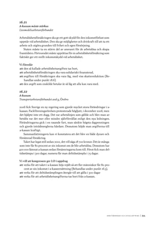 A r b e tsma r k n a d o c h s y ss e ls ätt n i n g 	|	355
16.21
A-kassan måste stärkas
Livsmedelsarbetareförbundet
Arbetslöshetsförsäkringen ska ge ett gott skydd för den inkomstförlust som
uppstår vid arbetslöshet. Den ska ge möjligheter och drivkraft till att ta ett
arbete och utgöra grunden till frihet och egen försörjning.
Staten måste ta en större del av ansvaret för de arbetslösa och skapa
framtidstro. Förtroendet måste upprättas för en arbetslöshetsförsäkring som
faktiskt ger ett reellt inkomstskydd vid arbetslöshet.
Vi föreslår
att	den så kallade arbetslöshetsavgiften tas bort,
att	arbetslöshetsförsäkringen ska vara solidariskt finansierad,
att	avgiften till försäkringen ska vara låg, med viss skattereduktion (Be-
handlas under punkt 18.6)
att	den avgift som enskilde betalar är så låg att alla kan vara med.
16.22
A-kassan
Transportarbetareförbundet avd 9, Örebro
2006 fick Sverige en ny regering som gjorde mycket stora förändringar i a-
kassan. Fackföreningsrörelsen protesterade högljutt, i december 2006, men
det hjälpte inte ett dugg. Det var arbetslinjen som gällde och blev man ar-
betslös var det mer eller mindre självförvållat enligt den nya ledningen.
Förändringarna gick i en rasande fart, man sänkte högsta dagpenningen
och gjorde inträdesreglerna hårdare. Dessutom höjde man avgifterna till
a-kassan kraftigt.
Sammanfattningsvis kan vi konstatera att det blev en både dyrare och
försämrad försäkring.
Taket har legat still sedan 2002, det vill säga 18 700 kronor. Det är många
som inte får 80 procent av sin inkomst om de blir arbetslösa. Dessutom har
400 000 lämnat a-kassan sedan försämringarna kom till. Förut fick man del-
tidsstämpa i 300 dagar, numera får man deltidsstämpla i 75 dagar.
Vi vill att kongressen ger LO i uppdrag
att	verka för att taket i a-kassan höjs rejält så att fler människor får 80 pro-
cent av sin inkomst i a-kasseersättning (Behandlas under punkt 16.3),
att	verka för att deltidsstämplingen återgår till att gälla i 300 dagar
att	verka för att arbetslöshetsavgifterna tas bort från a-kassan.
 