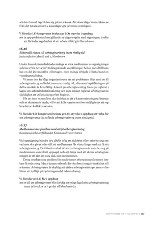 A r b e tsma r k n a d o c h s y ss e ls ätt n i n g 	|	357
att över huvud taget klara sig på sin a-kassa. Att dessa dagar även räknas av
från det totala antalet a-kassedagar gör det ännu orimligare.
V föreslår LO-kongressen besluta ge LOs styrelse i uppdrag
att	ta upp problematiken gällande 75-dagarsregeln med regeringen, i syfte
att förändra regelverket så att arbete alltid går före a-kassa.
16.26
Säkerställ rätten till arbetsgivarintyg inom rimlig tid
Industrifacket Metall avd 2, Norrbotten
Under finanskrisen drabbades många av våra medlemmar av uppsägningar
och har efter detta haft tidsbegränsade anställningar. Sedan en tid tillbaka
har en del återanställts i företagen, men många erbjuds i första hand en
visstidsanställning.
Vi inom den fackliga organisationen ser att problemen ökar med att få
arbetsgivarintyg utfärdat inom en rimlig tid, eftersom lagstiftningen på
detta område är bristfällig. Kravet på arbetsgivarintyg finns ju reglerat i
lagen om arbetslöshetsförsäkring och som endast reglerar arbetsgivarens
skyldighet att utfärda intyg efter begäran.
För att inte en medlem ska drabbas av att a-kasseersättningen försenas
och av ekonomisk skada, vill vi att LOs styrelse ser över möjligheter att reg-
lera detta i kollektivavtalen.
Vi föreslår LO-kongressen besluta ge LOs styrelse i uppdrag att verka för
att	arbetsgivarna ska utfärda arbetsgivarintyg inom rimlig tid.
16.27
Medlemmar har problem med att få arbetsgivarintyg
Kommunalarbetareförbundet Kommunal Västerbotten
Vid uppsägning händer det alltför ofta att tidsbrist eller prioritering om
vad som ska göras leder till att medlemmen får vänta länge med att få sitt
arbetsgivarintyg. Det händer också ofta att arbetsgivaren är sur eller arg på
medlemmen som blivit uppsagd, och att dröja med att skriva arbetsgivar-
intyget är ett sätt att vara elak mot medlemmen.
Detta innebär stora problem för medlemmen eftersom medlemmen inte
kan få ersättning från a-kassan utbetald förrän detta intyg är inskickat till
a-kassan. Arbetsgivaren är skyldig att skriva arbetsgivarintyget men vi be-
höver ett tydligt påtryckningsmedel i denna kamp.
Vi föreslår att LO får i uppdrag
att	se till att arbetsgivaren blir skyldig att enligt lag skriva arbetsgivarintyg
inom två veckor och ge det till den berörda.
 