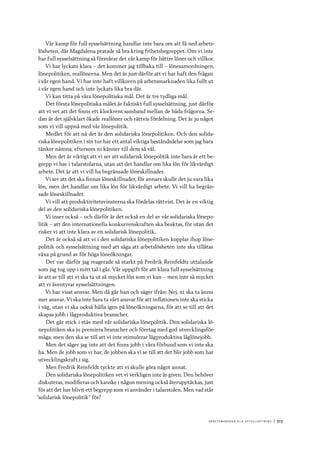 A r b e tsma r k n a d o c h s y ss e ls ätt n i n g 	|	313
Vår kamp för full sysselsättning handlar inte bara om att få ned arbets-
lösheten, där Magdalena pratade så bra kring frihetsbegreppet. Om vi inte
har full sysselsättning så försvårar det vår kamp för bättre löner och villkor.
Vi har lyckats klara – det kommer jag tillbaka till – lönesamordningen,
lönepolitiken, reallönerna. Men det är just därför att vi har haft den frågan
i vår egen hand. Vi har inte haft villkoren på arbetsmarknaden lika fullt ut
i vår egen hand och inte lyckats lika bra där.
Vi kan titta på våra lönepolitiska mål. Det är tre tydliga mål.
Det första lönepolitiska målet är faktiskt full sysselsättning, just därför
att vi vet att det finns ett klockrent samband mellan de båda frågorna. Se-
dan är det självklart ökade reallöner och rättvis fördelning. Det är ju något
som vi vill uppnå med vår lönepolitik.
Medlet för att nå det är den solidariska lönepolitiken. Och den solida-
riska lönepolitiken i sin tur har ett antal viktiga beståndsdelar som jag bara
tänker nämna, eftersom ni känner till dem så väl.
Men det är viktigt att vi ser att solidarisk lönepolitik inte bara är ett be-
grepp vi har i talarstolarna, utan att det handlar om lika lön för likvärdigt
arbete. Det är att vi vill ha begränsade löneskillnader.
Vi ser att det ska finnas löneskillnader, för annars skulle det ju vara lika
lön, men det handlar om lika lön för likvärdigt arbete. Vi vill ha begrän-
sade löneskillnader.
Vi vill att produktivitetsvinsterna ska fördelas rättvist. Det är en viktig
del av den solidariska lönepolitiken.
Vi inser också – och därför är det också en del av vår solidariska lönepo-
litik – att den internationella konkurrenskraften ska beaktas, för utan det
risker vi att inte klara av en solidarisk lönepolitik.
Det är också så att vi i den solidariska lönepolitiken kopplar ihop löne-
politik och sysselsättning med att säga att arbetslösheten inte ska tillåtas
växa på grund av för höga löneökningar.
Det var därför jag reagerade så starkt på Fredrik Reinfeldts uttalande
som jag tog upp i mitt tal i går. Vår uppgift för att klara full sysselsättning
är att se till att vi ska ta ut så mycket lön som vi kan – men inte så mycket
att vi äventyrar sysselsättningen.
Vi har visat ansvar. Men då går han och säger ifrån: Nej, ni ska ta ännu
mer ansvar. Vi ska inte bara ta vårt ansvar för att inflationen inte ska sticka
i väg, utan vi ska också hålla igen på löneökningarna, för att se till att det
skapas jobb i lågproduktiva branscher.
Det går stick i stäv med vår solidariska lönepolitik. Den solidariska lö-
nepolitiken ska ju premiera branscher och företag med god utvecklingsför-
måga, men den ska se till att vi inte stimulerar lågproduktiva låglönejobb.
Men det säger jag inte att det finns jobb i våra förbund som vi inte ska
ha. Men de jobb som vi har, de jobben ska vi se till att det blir jobb som har
utvecklingskraft i sig.
Men Fredrik Reinfeldt tyckte att vi skulle göra något annat.
Den solidariska lönepolitiken vet vi verkligen inte är given. Den behöver
diskuteras, modifieras och kanske i någon mening också återupptäckas, just
för att det har blivit ett begrepp som vi använder i talarstolen. Men vad står
”solidarisk lönepolitik” för?
 